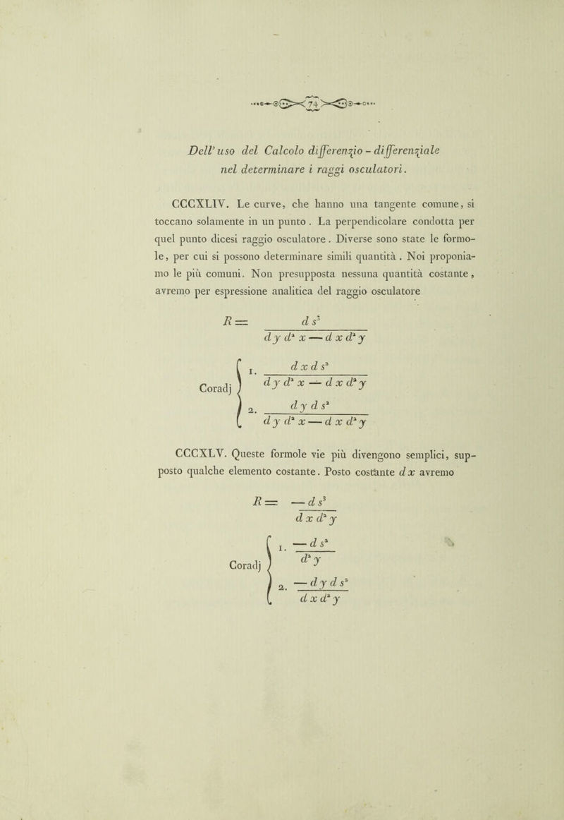 Dell’uso del Calcolo differenzio - di(JerenzJale nel determinare i rasici osculatori. CCCXLIY. Le curve, che hanno una tangente comune, si toccano solamente in un punto . La perpendicolare condotta per quel punto dicesi raggio osculatore. Diverse sono state le forino- le, per cui si possono determinare simili quantità. Noi proponia- mo le più comuni. Non presupposta nessuna quantità costante, avremo per espressione analitica del raggio osculatore R = d s' dy d2 x — d x d2 y d x d s2 dy d2 x — d x d2 y cly d s2 d y cl2 x — d x d2 y CCCXLY. Queste forinole vie più divengono semplici, sup- posto qualche elemento costante. Posto costante d x avremo R= —ds3 d x d2 y r l — d s2 Coradj ) — dy d s2 d x d2 y 2.