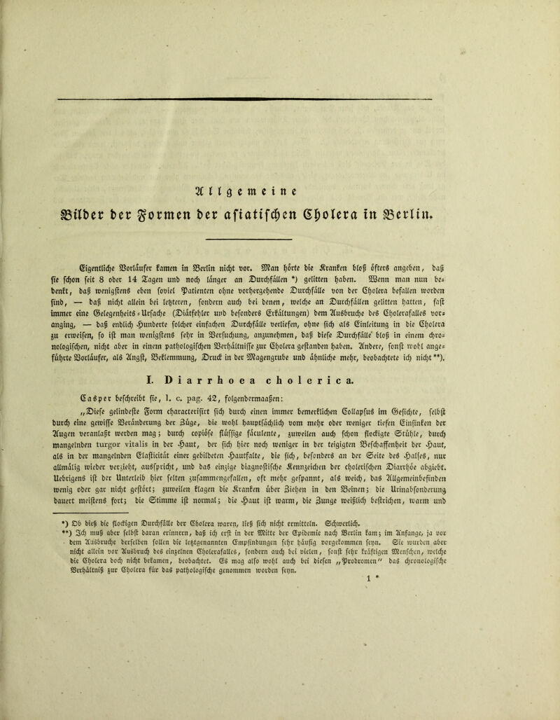 ungemeine SBilber ber formen ber afiattfcfjen (Spolera in ^Berlin* Eigentliche Vorläufer Eanrnt in SSetlin nicf>t oor. Man h°rte hie Äranfen blofj öftere angeben, bajj fte fdfon feit 8 ober 14 Sagen unb noch langer an Durchfällen *) gelitten haben. SBenn man nun be= benft, bafj wenigfienS eben fooiel Patienten ohne oothergehenbe Durchfalle non bet Eholera befallen worben ftnb, — baft nicht allein bei le|teren, fonbern auch bei benen, welche an Durchfallen gelitten hatten, fajt immer eine ©elegenheitS = Urfadhe (Didtfehler unb befonberS Erhaltungen) bem 2lu$btuche beS C5hotcrafalle6 ootz anging, — bafj enblich Rimberte folcher einfachen Durdjfdlle oerliefen, ohne ftch als Einleitung in bie Eholera ju erweifen, fo ijt man wenigffenS fehr in SSerfuchung, anjunehmen, bafj biefe Durchfalle blofj in einem d)ro= nologifchen, nidf>t aber in einem pathologifchen SSerhaltniffe jur Eholera geftanben haben, 3lnbere, fonft wohl ange; führte SSorlaufer, als 2lngft, Seflemmung, DrucE in ber Magengrube unb ähnliche mehr, beobachtete ich nicht **), I. Diarrhoea cholerica. EaSper betreibt fte, 1. c. pag. 42, folgenbetmaafjen: „Diefe gelinbefte garm characterifirt ftch burch einen immer bemerflicben EollapfuS im ©efteffte, felbji burch eine gewiffe SSerdnberung ber Süge, bie wohl hauptfdehlich oom mehr ober weniger tiefen Einftnfen bet 2fugen oeranlafit werben mag; burch copiofe flüfftge fdculente, juweilen auch fchon floefigte ©tüf)le, burch mangelnben turgor vitalis in ber $aut, ber ftch hiec noch weniger in ber teigigten SSefchaffenheit ber »fjaut, als in ber mangelnben Elafiicitdt einet gebilbeten dpautfalte, bie ftch, befonberS an ber ©eite beS JpalfeS, nur allmdlig wieber oersieht, auSfprid)t, unb baS einzige biagnofiifche Äennjeidten ber choletifdjen Diarrhoe abgiebt. UebtigenS ift ber Unterleib hiot feiten sufammengefallen, oft mehr gefpannt, als weich, baS 2fUgemeinbeftnbett wenig ober gar nidht geftort; juweilen flagen bie Äranfen über Stehen in ben SSeinen; bie Urinabfottberung bauert meiftenS fort; bie ©timme ijt normal; bie $aut ijt warm, bie Sunge weifjlich beftridhen, warm unb *) £>6 bie? bie flodigen Surchfalle ber Sholera waren, lief? ftch nicht ermitteln. (Schwerlich» **) Sch ntufj aber felhft baran erinnern, bafj ic£) erft in ber SDtitte bet Spibemie nach ffierlin Eam; im Anfänge, ja oor ■ bem 2lu36rud)e berfelbcn follen bie ^genannten ©mpfinbungen fefjr häufig oorgeEomnten fepn, Sie würben aber nicht allein oor 2tu§bru<h bcö einzelnen Sholerafalles, fonbern auch bei oielen, fonft fehr Erdftigen SOlcnfdjcn, welche bie (Sholera hoch nicht befamen, beobachtet. SS mag alfo wohl auch bei biefen „fProbromen baS djronotogifhe SSerhdltnif? jut Sholera für baS pathologifche genommen worben fepn.