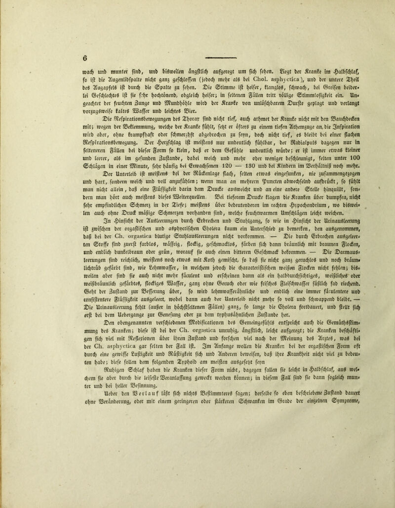 wad) unb munter ftnb, unb f>i$tt>ei(en dngftlirf) aufgeregt um ftdf> fef)en. Siegt bet Äranfe im $albfd)taf, fo ift bie Augenlibfpalte nidjt ganj gefdjloffen (jebod) mehr alS bei Chol, asphyctica), unb ber untere Sfyeil beS Augapfels ift burd) bie ©palte $u fehen. Die ©timme ift Reifee, ElangloS, fchwad), bei ©reifen beibet» lei ©efd)led)teS ift ftc fef)t hochtonenb, obgleich Reifen in feltenen galten tritt «ollige ©timmlefigfeit ein. Un* geachtet ber feuchten $unge unb SD?unbt>6h)le wirb ber ÄtanEe «on unlösbarem Durfte geplagt unb «erlangt «orjugSweife EalteS SSaffer unb leichtes SSier. Die 9?efpirationSbeWegungen beS ftnb ni<f>t tief, auch athmet ber ÄrattEe nicht mit ben S3aud)becfen mit; wegen ber 23eElemmung, welche ber ÄranEe fühlt, fester öfters $u einem tiefen Athemäuge an, bie Snfpiration wirb aber, ohne Erampfhaft ober fd>merjf)ft abgebrochen ju fepn, hoch nicht tief, eS bleibt bei einer flachen StefpirationSbewegung, Der £erjfd)lag ift meiftenS nur unbeutlich fühlbar, ber StabialputS bagegen nur in felteneren galten bei biefer gotm fo flein, baf er bem ©efühle unbeutlich würbe; er ift immer etwas Eieiner unb leerer, alS im gefunben 3uftanbe, babei weich unb mehr ober weniger befchleunigt, feiten unter 100 ©chldgen in einer SOtinute, fehr hduftg bei ©rwad)fenen 120 — 130 unb bei Äinbern im 23crhdltnif noch mehr. Der Unterleib ift meiftenS bei ber StücEenlage flach, feiten etwas eingefunfen, nie jufammengejogen unb hart, fonbern meid) unb «oll anjttfühlen; wenn man an mehrern Atmeten abwechfelnb aufbrücEt, fo fühlt man nid)t allein , baß eine glüfftgEeit barin bem Drucfe auSweid)t unb an eine anbete ©teile fjinquiltt, fon* bern man h^ct aud) meiftenS biefeS Sßeiterquellen. S3ei tieferem Drucfe flagen bie Äranfen über bumpfen, nicht fehr empftnblichen ©chmerj in ber £iefe; meiftenS übet bebeutenberen im rechten ^ppod)onbrium, wo biSweis len auch ohne DtucE mafige ©chmerjen »orhanben ftnb, roelche feuchtwarmen Umfragen leidet weidjen. 3n *£>inftd)t ber Ausleerungen butd) ©rbrechen unb ©tuhlgang, fo wie in £inftd)t ber UrinauSleerung ift jwifchen bet orgafiifdjen unb aSphpctifchen Cholera faum ein Unterfchieb ju bemerfen, ben ausgenommen, baf bei ber Ch. orgastica blutige ©tuhlauSleerungen nid)t «orfommen. — Die burd) (Erbrechen auSgeteers ten ©toffe ftnb juerft farblos, waffrig, floefig, gefchmacfloS, färben ftd) bann bräunlich mit braunen glocEen, unb enblid) bunfelbraun ober grün, worauf fte auch einen bitteren ©efchmacb befommen. — Die DarmauS= leerungen ftnb reichlidh, meiftenS noch etwas mit Äoth gemifcht, fo tafj fte nicht gan3 geruchlos unb noch braun* lichtrüb gefärbt ftnb, wie Sehmwaffet, in welchem jebod) bie d)aracteriftifd)en weifen glocfen nicht fehlen; bis* weilen aber ftnb fte auch nicht mehr faculent unb erfd)einen bann alS ein halbburd)ftd)t>9eS, weibliches ober weif braunlid) gefärbtes, flocfigeS 2Baffet, ganj ohne ©erud) ober wie frifd)eS gleifchwaffer füflid) fab riechenb. ©eht ber Buftanb jut S3effentng über, fo wirb lehmwafferahnliche unb enblich eine immer fdculentere unb conftftentere glüfftgEeit auSgeleert, wobei bann aud) bet Unterleib nid)t mehr fo «oll unb fd)t«appenb bleibt. — Die UrinauSleerung fehlt (aufet in hocfjftfeltcnen galten) ganj, fo lange bie Cholera fortbauert, unb fiellt ftd) erfi bei bem Uebergange jur ©enefung ober ju bem tpphuSaf)nlid)en 3uftanbe h^r* Den obengenannten «erfdjiebenen SDfobiftcationen beS ©etneingefühlS entfpricht aud) bie ©emüthSftim= mung beS Äranfcn; biefe ift bei bet Ch. orgastica unruhig, dngftticb, leicht aufgeregt; bie Äranfen befchafti» gen ftd) «iel mit Dteflepionen übet ihren 3ujtanb unb forfdyen «iel nach ber Meinung beS ArjteS, was bei bet Ch. asphyctica gar feiten ber gall ift, 2>m Anfänge wollen bie Äranfen bei ber orgafiifchen gorm oft burd) eine gewiffe SuftigEeit unb 9?üftigEeit fich unb Anberen beweifen, baf ihre ÄranEheit nid)t «iel $u bebeu* ten habe; biefe follen bem folgenben Spphoib am meiften auSgefeht fepn Stuhigen ©d)laf haben bie ÄranEen biefer gorm nicht, bagegen fallen fte leicht in $albfchlaf, auS wel« d)em fte aber burch bie leifejte-Beranlaffung geweeft werben Eonnett; in biefem gall ftnb fte bann fogleid) mun* ter unb bei heller 33eftnnung. Ueber ben Verlauf idft ftd) nid)tS S5eftimmtereS fagen; berfelbe fo eben befd)tiebene 3uftanb bauert ohne fßeranberung, ober mit einem geringeren ober fidrEeren ©chwanEen im ©rabe ber einzelnen ©pmptome,