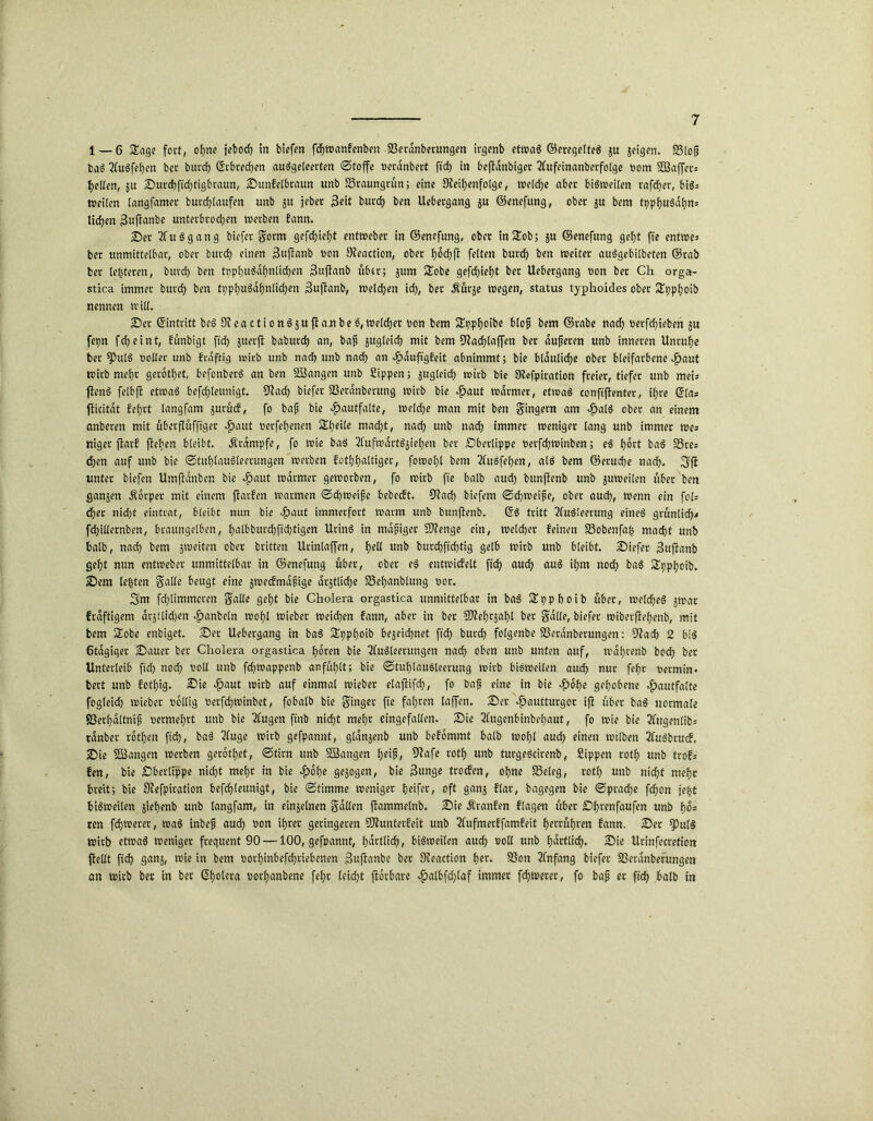 1 — 6 Sage fort, ohne jebod) in biefen fd)Wanfenben 23eranberungen irgenb etwas ©eregelteS ju jeigen. 23lofj baS 2luSfel;en bet bttrd; ©tbred;en auSgeleerten ©toffe Derdnbert ftd) in beftanbiger Tfufeinanberfotgc Dom SD3affec= gelten, ju ©utd)ftd)tigbrautt, ©unfelbraun unb S3raungrün; eine Reihenfolge, tvefcfjc aber bisweiten rafdjer, biö= weiten tangfamet butd;laufen unb 511 jeher Seit burd; ben Uebergang ju ©enefung, ober ju bem tpphuSdhm lid?en 3ujfanbe unterbrod;en wetben fann. ©et ?fuSgang biefet S<wm gefd)ief)t entwebet in ©enefung, ober inSob; ju ©enefung gef)t fte entwe« bet unmittelbar, ober burd) einen 3ujlanb Don Reaction, ober hochfl feiten burd; ben weitet auSgebilbeten ©tab bet leiteten, burd; ben tppfuSdhnlichen Suftanb übet; jum Sobe gefcf>ieb)t bet Uebergang Don bet Ch orga- stica immer burd; ben tpphuSdhnlicf)en Buflanb, welchen id;, bet .Kurje wegen, Status typhoides ober Spphoib nennen will. ©et ©intritt beS R e a c t i 0 n $ 3 u jl a n b e S, Welcher Don bem Spphoibe blojj bem ©tabc nach Derfd)ieben ju fepn fcheint, funbigt ftd) juerfl baburct) an, baf zugleich mit bem Rachtaffen bet dufteren unb inneren Unruhe bet fPulS Dotier unb frdftig wirb unb nad) unb nach an Hduftgfeit abnimmt; bie bläuliche ober bleifarbene ^aut wirb mehr gerodet, befonberS an ben SSangen unb Sippen; zugleich wirb bie Refpiration freier, tiefer unb mei« ftenS felbft etwas befcf)teunigt. Rach biefet SSerdnbmmg wirb bie ^>aut warmer, etwas confijtenter, ihre ©la* jficitdt f'chrt langfam $urucf, fo bajj bie Hautfalte, weld)e man mit ben Sägern am ^atS ober an einem anberen mit uberflufftger $aut Detfehenen Sheile macht, nach unb nach immer weniger lang unb immer wes niger jlarf flehen bleibt. .Krampfe, fo wie baS TfufwdrtSjiehen bet ©berlippe Derfd)Winben; eS hört baS SStes chen auf unb bie ©tuhlauSleerungen wetben fothhaltiger, fowot)l bem 2fuSfet)en, als bem ©eruche nad). 3fl unter biefen Umfldnben bie $aut warmer geworben, fo wirb fte halb aud) bunflenb unb juweiten über ben ganzen .Körper mit einem flarfen warmen ©chweifte bebecft. Rad) biefem ©chweifte, ober auch, Wenn ein fol= eher nid)t eintrat, bleibt nun bie Jpaut immerfort warm unb bunflenb. ©S tritt Ausleerung eines grünlich« fd)illernben, braungetben, h‘ilbburd)ftd)tigen UrinS in mdfjiget Rlenge ein, welcher feinen SSobenfafj macht unb halb, nach bem jweiten ober britten Urinlaffen, i>eü unb burchftchtig gelb wirb unb bleibt, ©iefer Suflanb geht nun entwebet unmittelbar in ©enefung über, ober eS entwicfelt ftd; auch auS ihm nod; baS Spphoib. ©em testen Salle beugt eine jwecfmdfttge drstlidje SSehanblung Dor. 3m fd;limmcren Snlle gel;t bie Cholera orgastica unmittelbar in baS Spphoib über, welches jwar frdftigem drjtlid)en Hebeln wohl wieber weichen fann, aber in ber Rlehr$af)l ber Salle, biefet wiberjtef)enb, mit bem Sobe enbiget, ©er Uebergang in baS Spphoib bejeid;net ftd; burd; folgenbe SSeranberungen: Rad) 2 bis 6tdgiger ©auet bet Cholera orgastica hören bie Ausleerungen nad) oben unb unten auf, mahrenb bod; ber Unterleib ftd) nod; Doll unb fchwappenb anfühlt; bie ©tuf)lauSlcerung wirb bisweilen auch nur fcfjc Dermin- bett unb fothig. £>ie -^)aut wirb auf einmal wieber elaflifd), fo bafj eine in bie ef>ohe gehobene ^»autfalte fogleid) wieber Dollig Derfchwinbet, fobalb bie Stofl« fte fahren laffen. ©er Hautturgor ifl über baS normale SSerhdltnif Dermehrt unb bie Augen ftnb nicht mehr eingefallen, ©ie Augenbinbehaut, fo wie bie 2fugenlib= tdnber rothen ftd), baS Auge wirb gefpannt, gldnjenb unb befommt halb wohl aud) einen wilben AuSbtucf. ©ie SBangen werben gerodet, ©tim unb Söangen heift, Rafe voth unb turgeScirenb, Sippen roth unb trofs fen, bie ©berlippe nicht mehr in bie Hohe gezogen, bie Bunge troefen, ohne SSeleg, roth unb nicht mehr breit; bie Siefpiration befchleunigt, bie ©timme weniger heifer, oft ganj flar, bagegen bie ©prache fchon je|t bisweilen jiehenb unb langfam, in einzelnen Sdllen flammelnb. ©ie Äranfen flagen über ©hrenfaufen unb fws ren fchwetet, waS inbeft auch Don ihrer geringeren Rlunterfeit unb Aufmerffamfeit herruhren fann. ©er S3ulS wirb etwas weniger frequent 90 —100, gefpannt, hdttlid), bisweilen auch &oll unb hdrtlid). ©ie Urinfecretion jlellt ftd) ganj, wie in bem Dorhinbefdjriebenen Buftanbe ber Reaction her- 23on Anfang biefet S3eranberungen an wirb ber in ber ©holeta Dorhanbene fehr leicht florbare vg>alhfd;taf immer fd)Werer, fo bafj er fleh halb in