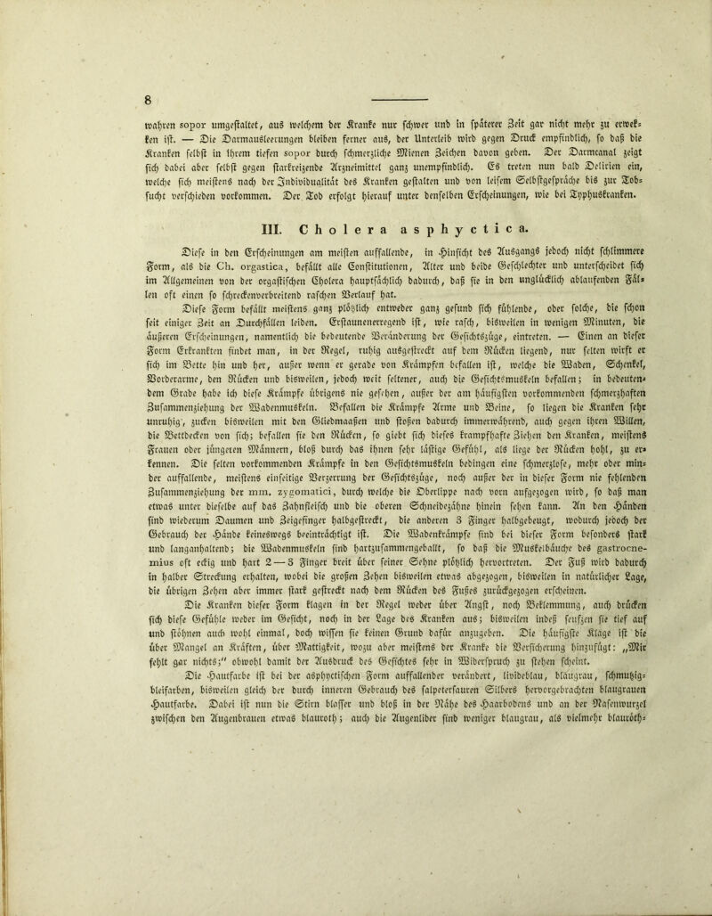 rockten sopor umgeftaltet, auS welchem bet dlranfe nur fdjwet unb in fpdteret Bett gar nicht mehr ä« erwef» fen ijt. — Sie SarmauSleerungen bleiben ferner auS, ber Unterleib wirb gegen Stu<f empftnbtid), fo baf bie Äranfen felbfi in ihrem tiefen sopor burd) fcfjmerätidje SJtienen 3eid)en bavon geben, Ser Sarmcanal jeigt fiel) habet aber felbfi gegen ftarfreijenbe 2frjneimittel ganj unempftnblid). ©S treten nun halb Selirien ein, weld)e ftch meiftenS nach ber Snbivibugtitat beS Äranfen gehalten unb non leifem ©elbftgefprdche bis $ut Sob» fuct)t verfd)ieben vorfommen, Set üSob erfolgt hierauf unter benfelben ©cfcheinungen, wie bei SpphuSftanfen. III. Cholera asphyctica. Siefe in beit ©rfd)eimtngen am meiften auffallenbe, in $inffd)t beS AuSgangS jebod) nicht fchlimmere gorm, «16 bie Ch. orgastica, befallt alle ©onfiitutionen, Alter unb beibe ©efd)led)ter unb untetfdjeibet ftd) im Allgemeinen non ber orgaflifcf>en d^olera hauptfachlid) baburch, baf fte in ben unglüdlid) ablaufenben gal» len oft einen fo fd)redenverbreitenb raffen Setlauf hat. Siefe gorm befallt meiftenS ganj plo&lid) entweber ganj gefunb ftch fühtenbe, ober fold)e, bie fchon feit einiger ßeit an Surdjfallen leiben, ©rftaunenerregenb ift, wie rafd), bisweilen itt wenigen COtinuten, bie duferen ©rfcheinungen, namentlich bie bebeutenbe Serdnberung ber ©eftchtSjüge, eintreten. — ©inen an biefet gorm ©rfranften ftnbet man, in ber Ofegel, ruhig auSgefiredt auf bem 9tüden liegenb, nur feiten wirft er ftch im Sette hin unb her, auf et wenn et gerabe non Ärampfen befallen ift, welche bie SBaben, ©chenfef, SSorberarme, ben Siüden unb bisweilen, jebod) weit feltener, auch bie ©effchtSmuSfeln befallen; in bebeutert-* bem ©rabe habe ich biefe Ärdmpfe übrigens nie gefehen, auf er ber am hauftgfien norfommenben fdjmerjhaften Bufammenjiehung ber SföabenmuSfeln. Gefallen bie Ärdmpfe Arme unb Seine, fo liegen bie dtranfen fehr unruhig', Juden bisweilen mit ben ©liebmaafen unb ftofsen baburch immerwdhrenb, auch gegen ihren Söillen, bie Settbeden non ftch; befallen fte ben Dtuden, fo giebt ftch biefeS frampfhaffe Stehen ben Äranfen, meiftenS grauen ober jüngeren Scannern, blofj burch baS ihnen fehr laftige ©efüf)l, als liege ber Stüden fyoty, ju er» fennen. Sie feiten norfommenben Ärdmpfe in ben ©effchtSmuSfeln bebingen eine fdjmerjlofe, mehr ober min» ber auffallenbe, meiftenS einfettige Serjerrung ber ©eftd)tSjüge, noch auf er bet in biefet gorm nie fehlenben Sitfammenjiehung ber mm. zygomatici, burd) Welche bie Sberlippe nach norn attfgejogen wirb, fo baf man etwas unter biefelbe auf baS 3af)nfleifd) unb bie oberen ©djneibejdhne hinein fehen fann. An ben dpdnben ftnb wieberum Saumen unb Beigeftnger halbgeftredt, bie anberen 3 ginget halbgebeugt, rnoburd) jeooch ber ©ebraud) ber .fjdnbe feineSwegS beeinträchtigt ift. Sie SBabenfrdmpfe ftnb bet biefet gorm befonberS ftarf unb tangau()altenb; bie SBabenmuSfetn ftnb hattjufammengeballt, fo baf bie SOtuSfelbaudje beS gastroene- mius oft edig unb hart 2— 3 ginger breit über feiner ©ebne ptohlidj f)cruortreten. Ser guf wirb baburch in halber ©tredung erhalten, wobei bie grofen Beheu bisweilen etwas abgejogen, bisweilen in natürlicher Sage, bie übrigen Beben aber immer ftarf geftredt nach bem Siüden beS gufeS jurüdgejogen erfcheinen. Sie Äranfen biefet gorm flagen in ber Otegel Weber über Angft, noch Seflemtnung, and) brüden fidh biefe ©efülile webet im ©eftd)t, noch *n ber Sage bes itranfen auS; bisweilen inbef fettfjen fte tief auf unb ftohnen aucn wohl einmal, bod) wiffen fte feinen ©runb bafüt anjugeben. Sie hduftgfte .Stage ift bie über SDtangel an .Straften, über iDiattigfeit, woju aber meiftenS bet Äranfe bie Serftchetuttg hmjufügt: „9)tit fehlt gar nichts; obwohl bamit ber Ausbrud bes ©efidjteS fehr in SBibetfprucf) ju ftehen fdjeint. Sie Hautfarbe ift bei ber aSphpctifdjen gorm auffallenbet verdnbert, lioibeblau, blaugrau, fchmu^ig» bleifarben, bisweilen gteid) ber burd) inneren ©ebraud) beS falpeterfauren ©ilberS hcrborgebrad)ten btaugrauen Hautfarbe, Sabei ift nun bie ©tim blaffet unb btof in ber 9iahe beS £aarbobenS unb an ber fftafenwurjel jwifd)en ben Augenbrauen etwas blaurotl); aud) bie Augenliber ftnb weniger blaugtau, als vielmehr blaurbtf)»