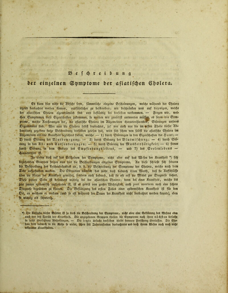 SBef^.rcibunö fcer einzelnen (Symptome ber aftatif<$en @f)o(er<u €6 fann f)iet nirf>t bie 2fbftd)t fepn, fdmmtlidje ctnsetne Gftfcheinungen, welche wdfjrenb bet Cholera trgenb beobachtet werben fonnen, ausführlicher ju befchteiben; wir befd)tdnfen und auf biejenigert, toeldje bet aftatifchen Ctjotera eigentf)umlid) fmb unb beftanbig bet betfelben oorfommen. — Stagen reit, tuet* d)en Symptomen biefe Cigenfchaften jufommen, fo werben reit ^ttnddjjf antworten muffen, fS feyen bieSym= ptome, Weldje UCeußerungen bet, bie afiatifdje (5f)o(era im 2fÜgemeinen characteriftrcnbetr; Störungen unfereS SrganiSmttS ft'nb. SBet nun bie Cholera felbji beobachtet, ja! wer auch nur bie im erften 2he‘te biefer hanbtung gegebene fuqe SSefchreibung bcrfelben gelefen hat/ mirb ftd) fd)on oon fetbft bie aftatifche Cholera im 2fllgemeinen als eine itranfheit bezeichnet haben, welche — 1) burch Storungen in ben Gfigenfchaften ber -£aut; — 2) burd) Storung ber S3 tutb ew egung; — 3) burd) Storung ber 25 (utm i f d)tt ng ; — 4) butd) Sto- rung in ben 2fb = unb 2fuSfonbetungen; — 5) burd) Storung ber SO?uSEelthätigfeit;— 6) ferner burd) Storung in bem ©ebiete beS CmpfinbungSlebenS, — unb 7) beS.^eelettlebcnS — (haracterifirt ift. Sn biefen bloß auf baS ßtfdjeinen bet Symptome, nicht aber auf baS Sßffen ber Äranffjeit *) ftd) bejiehenben ©tuppen folgen nun hier bie S5efd)reibungen einzelner Symptome. 2fn biefe fdjüeßt ft'd) fobann bie 58efchreibung beS 2eid)enbcfunbeS an, b. h* bie £3efd)teibung bet Symptome ber Cholera, wetdje nach bem Sobe aufgefunben werben. Sie Sbbuction ndmltd) hnt nicht bloß baburd) ihren SfBerth, baß ffe 3fuffd)luffe tuber bie Statur ber d?ranfl)eit gewahrt, fonbern auch baburd), baß fte oft erft bie S0?ittel jur Siagnofe liefert. Siefe leßtere Seite ift befonberS wichtig bei ber aftatifd)en Cholera; benn bei einer Äranflieit, welche bis iefst immer epibemifd) aufgetreten ift, ift eS gewiß oon großer 28id)tigfeit, aud) post mortem nod) eine ftchere Siagnofe begrunben $u fonnen. Sie SSeftdtigung beS erften gialleS einer eptbemifchen Äranfheit ift für beit Srt, an welchem er oorfam (unb fo oft wdijrenb ber Sauer ber Äranff)eit nicht beobachtet werben fonnte), eben fo wichtig als fcf)Wiertg, - *) Sie Aufgabe biefer SSldtter ift ja bloß bie 33efdjreibung ber (Symptome, nicht aber eine Grflärung beS Sßefcnö ober aud) nur beS Quells ber Äranfßeit. Sie angegebenen ©ruppen theiten bie Symptome nach ihrer nddjften Urfacfje in leicht übcrfchbare Abteilungen. — Sie Ie|te Urfache berfclben bleibt fernerer gorfdjung überlaffen. Sie ©ho* lera tritt baburcb in bie Steiße fo Pieler, fdjon feit Saßrtaufenben beobachteter unb bcd) ißrem SGBefen nach noch nicht ernannter Äranfheiten,
