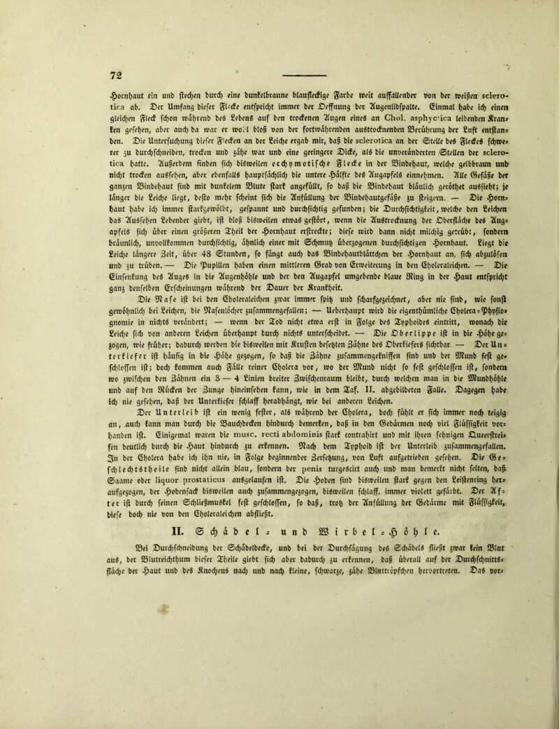 $omf)aut ein unb flecken burd) eine bunbelbraune btauflecfigc Sarbe weit auffallenber von ber meinen sclero- tica ab. Der Umfang biefer Sl?cfe entfprid)t immer ber Deffnung bet Tfagentibfpalte. (Einmal habe id) einen gleiten Sied fcpon mdbrenb beS SebenS auf ben troefenen Elttgen eines an Chol, asphyc'ica leibenben Äran» Een gefe^en, aber aud) ba mar er rooll blop von ber fortmdbrenben auStrocbtienben SSerübruttg ber £uft entflan* ben. Die Unterfud)ttng biefer S’ecfen an ber Seiche ergab mir, bap bie scleroiica an ber ©teile beS gletfeS fd)roes rer ju burd)fcf)neibcn, troden unb jdbe mar unb eine geringere Dide, als bie unveranberten ©teilen ber sclero- tica (jatte. Eluperbem ftnben ftd) biSmeilen eccfjpmotifdje Siede in ber 23inbebaut, melcbe gelbbraun unb nid)t troefen auSfeben, aber ebenfalls bauptfadpid) bie untere -£)dlfte beS Augapfels einnebmen. EMe ©efdpe ber ganzen 23inbebaut ftnb mit bunfelem SSlute fitarf angefüllt, fo bap bie 33inbebaut bldttlid) gerodet auSftebt; je langer bie Seiche liegt, bepo mebt febeint ficb bie Einfüllung ber S3inbebautgefdpe ju peigern. — Die «£orn= baut habe icf? immer fiarEgemolbt, gefpannt unb burebffebtig gefunben; bie Durchftcbtigleit, meldbe ben Seichen baS EluSfeben Sebenber giebt, ift blop biSmeilen etroaS geport, menn bie EluStrodnung ber Dberfldd>e beS Elug* apfelS ftd> über einen groperen $beil ber «£>ocnbaut erpredte; biefe mirb bann nid)t mild)ig getrübt, fonbern brdunlicb, unvolllommen burebfidpig, ähnlich einer mit ©chmub überzogenen buedbfiebtigen $ornbaut. Siegt bie Seicbe längere 3eit, über 48 ©tunben, fo fangt aud) baS 33inbebnutbtdttd)en ber efjornbaut an, fid> abjulofen unb ju trüben. — Die Pupillen haben einen mittleren ©rab von Crmeiterung in ben Cl)oleraleid)en. — Die Cinfenlung beS ElugeS in bie Elugenboble unb ber ben Augapfel umgebenbe blaue 9ting in ber $ctut entfpridjt ganz benfelben Crfd)einungen mdbrenb ber Dauer ber Äranfbeit. Die 9tafe ift bei ben Cboleraleidpn z^ar immer fpi£ unb fd)arfgezeid)net, aber nie ftnb, mie fonft gemobnüd) bei Seid)en, bie SEafenlodjer zufammengefallen; — Ueberbaupt mirb bie eigentümliche Cholera s^bbfio* gnomie in nid)tS verdnbert; — menn ber 2ob nid)t etma erjt in golge beS SEppboibeS eintritt, monad) bie Seid)e fid) t»on anberen Seicben überhaupt burd) nichts unterfcbeibet. — Die Dberlippc ift in bie £obe ge= jogen, mie früher; babureb merben bie biSmeilen mit .Prüften befe^ten Bahne beS DberfieferS fid)tbar. — Der Un = terliefer ift häufig in bie £obe gezogen, fo bap bie Bahne zufammengebniffett ftnb unb ber Sflunb feft ge» fcbloffen ift; bod) Eommen auch Salle reiner Cholera bor, mo ber SJtunb nid)t fo feft gefd)loffen ift, fonbern mo 5tt)ifd)en ben 3dbnen ein 3 — 4 Sinien breiter 3nnfd)enraum bleibt, burd) melden man in bie 9J?unbboble unb auf ben 9?ücfen bet Bunge b’meinfeben bann, mie in bem Saf. II. abgebilbeten Salle. Dagegen habe id) nie gefel)en, bap ber Unterliefet fd)laff berabbdngt, mie bei anberen Seichen. Der Unterleib ift ein menig fefter, als mdbrenb ber Cholera, bod) fühlt er ftd? immer noch teigig an, aud) bann man burd) bie S3aud)beden binburd) bemerben, bap in ben ©ebdrmen noch viel Slüfftgbeit vors banben ift. Cinigemal maren bie musc, recti abdominis jtarl contrabirt unb mit ihren föhnigen Dueerftrei* fen beuttid) burd) bie «£>aut b’mburd) zu erbennen. fftach bem ÜEppboib ip ber Unterleib zufammengefallen. 3n bet Cholera b«be ich ibn nie, in Solge beginnenber Berfebung, von Suft aufgetrieben gefeben. Die ©es fd)led)tStbeile ftnb nid)t allein blau, fonbern ber penis turgeScirt aud) unb man bemerlt nicht feiten, bap ©aame ober liquor prostaiicus ausgelaufen ift. Die «fjoben ftnb biSmeilen pari gegen ben Seiftenring bet* aufgezogen, bet ef)obcnfacf biSmeilen aud) zufammengezogen, biSmeilen fd)laff, immer violett gefärbt. Der Elf = ter iP burd) feinen ©d)tiepmuSlel fep gefdf)loffen, fo bap, trofc ber Einfüllung bet ©ebdrme mit Slüfpgfeit, biefe boch nie von ben Cboleraleidjcn abpiept. II. ©d)dbcl; unb 2B i r b e t = £ ö f) l c. S3ei Durd)fd)neibung ber ©djabelbede, unb bei ber Durchfdguttg beS ©d)dbelS piept z^ar fein S5lut auS, bet S3lutreid)tbum biefer Sbeile giebt ftd) aber baburd) zu erbennen, bap überall auf ber DurcbphnittSs pdebe bet #aut unb beS ÄnocbenS nad) unb nach fleine, fd)tvarz.e, zdb« 23l«ttropfd)en bervortreten. Das vot=