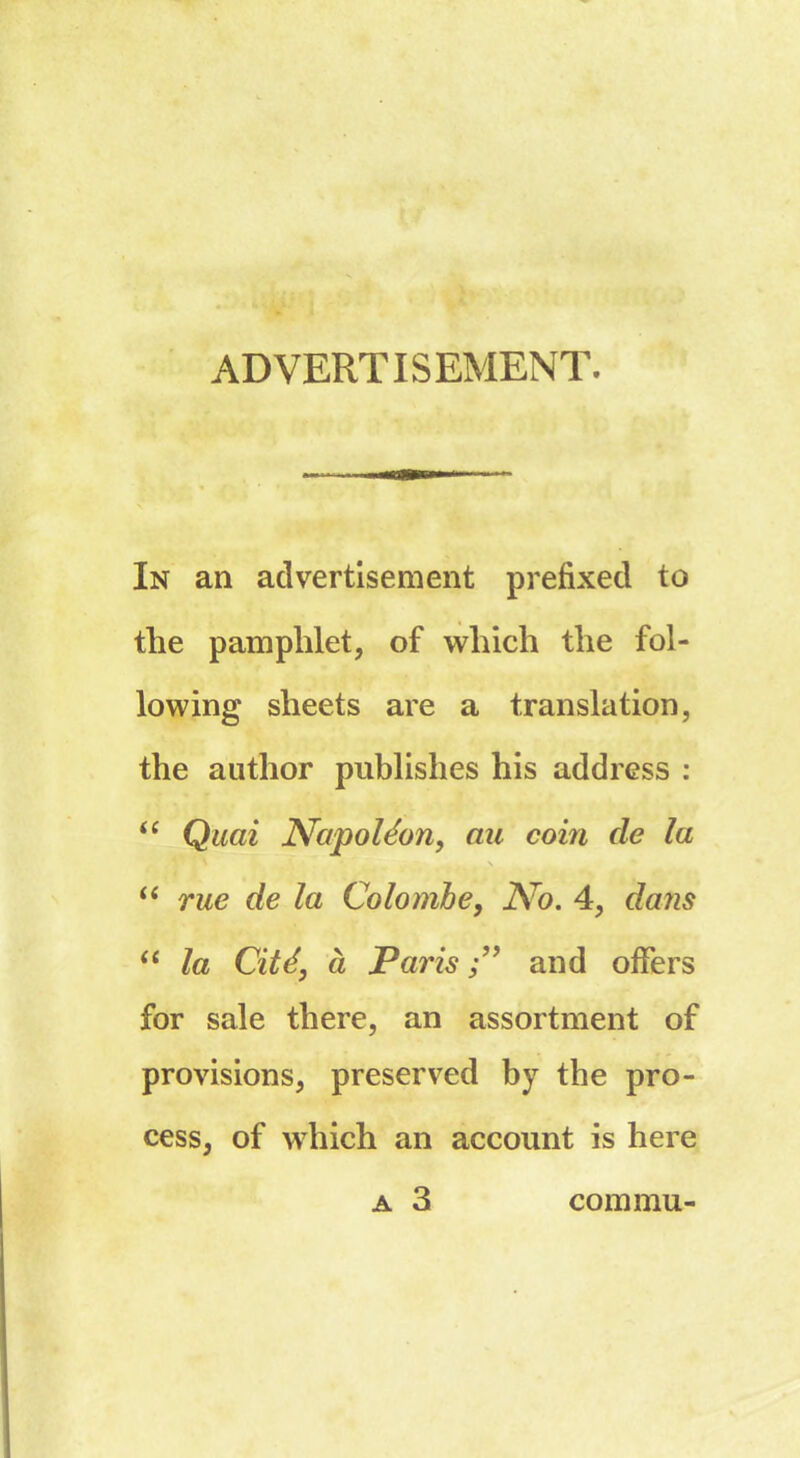 ADVERTISEMENT. In an advertisement prefixed to the pamphlet, of which the fol- lowing sheets are a translation, the author publishes his address : “ Quai Napoléon, au coin de la “ rue de la Colombe, No. 4, datis “ la Cité, à Paris and offers for sale there, an assortment of provisions, preserved by the pro- cess, of which an account is here