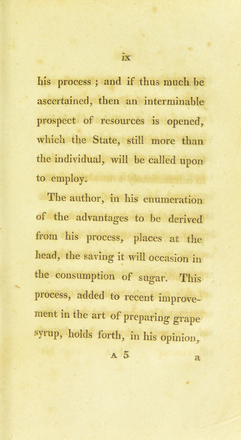 3X his process ; and if thus much be ascertained, then an interminable prospect of resources is opened, which the State, still more than the individual, will be called upon to employ. The author, in his enumeration oi the advantages to be derived from his process, places at the head, the saving it will occasion in the consumption of sugar. This process, added to recent improve- ment in the art of preparing grape syrup, holds forth, in his opinion, a 5 p a