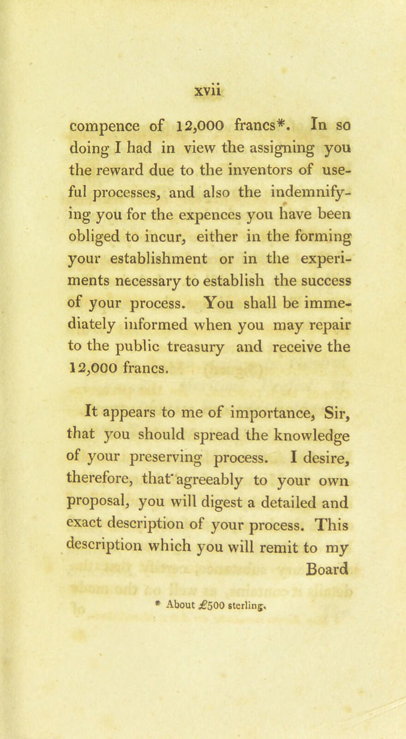 compence of 12,000 francs*. In so doing I had in view the assigning you the reward due to the inventors of use- ful processes, and also the indemnify- ing you for the expences you have been obliged to incur, either in the forming your establishment or in the experi- ments necessary to establish the success of your process. You shall be imme- diately informed when you may repair to the public treasury and receive the 12,000 francs. It appears to me of importance, Sir, that you should spread the knowledge of your preserving process. I desire, therefore, that'agreeably to your own proposal, you will digest a detailed and exact description of your process. This description which you will remit to my Board * About ^500 sterling.