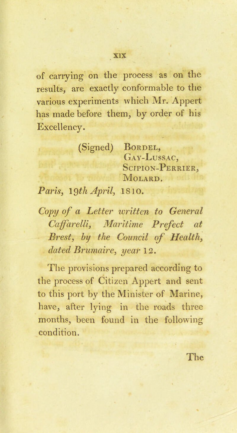 I XIX of carrying on the process as on the results, are exactly conformable to the various experiments which Mr. Appert has made before them, by order of his Excellency. (Signed) Bordel, Gay-Lussac, Scjtpion-Perrier, Molard. Paris, 19 th April, 1810. Copy of a Letter written to General Caffarelli, Maritime Prefect at Brest, by the Council of Health, dated Brumaire, year 12. The provisions prepared according to the process of Citizen Appert and sent to this port by the Minister of Marine, have, after lying in the roads three months, been found in the following condition. The