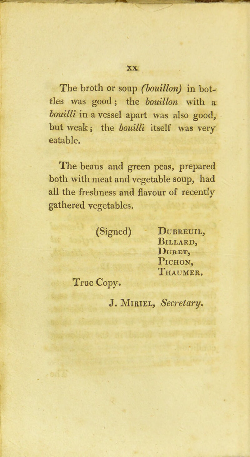 The broth or soap (bouillon) in bot- tles was good ; the bouillon with a bouilli in a vessel apart was also good, but weak ; the bouilli itself was very eatable. The beans and green peas, prepared both with meat and vegetable soup, had all the freshness and flavour of recently gathered vegetables. (Signed) Dubreuil, Billard, Du RET, Pichon, Thaumer. True Copy. J. Mi riel, Secretary.