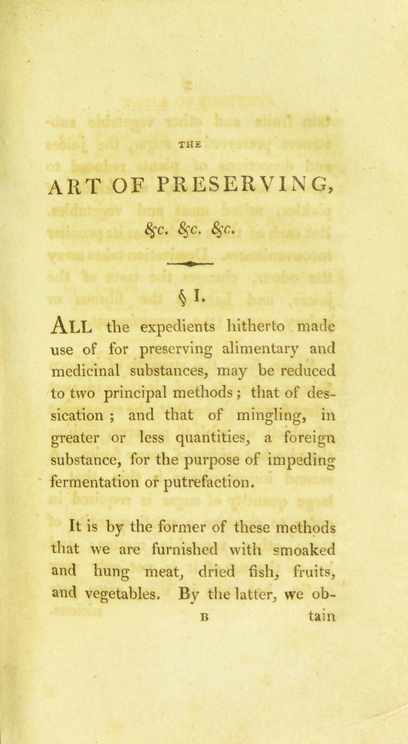 art of preserving, §c. Sfc. &;c. §1- All the expedients hitherto made use of for preserving alimentary and medicinal substances, may be reduced to two principal methods ; that of des- sication ; and that of mingling, in greater or less quantities, a foreign substance, for the purpose of impeding fermentation or putrefaction. It is by the former of these methods that vve are furnished with smoaked and hung meat, dried fish, fruits, and vegetables. By the latter, we ob- b tain