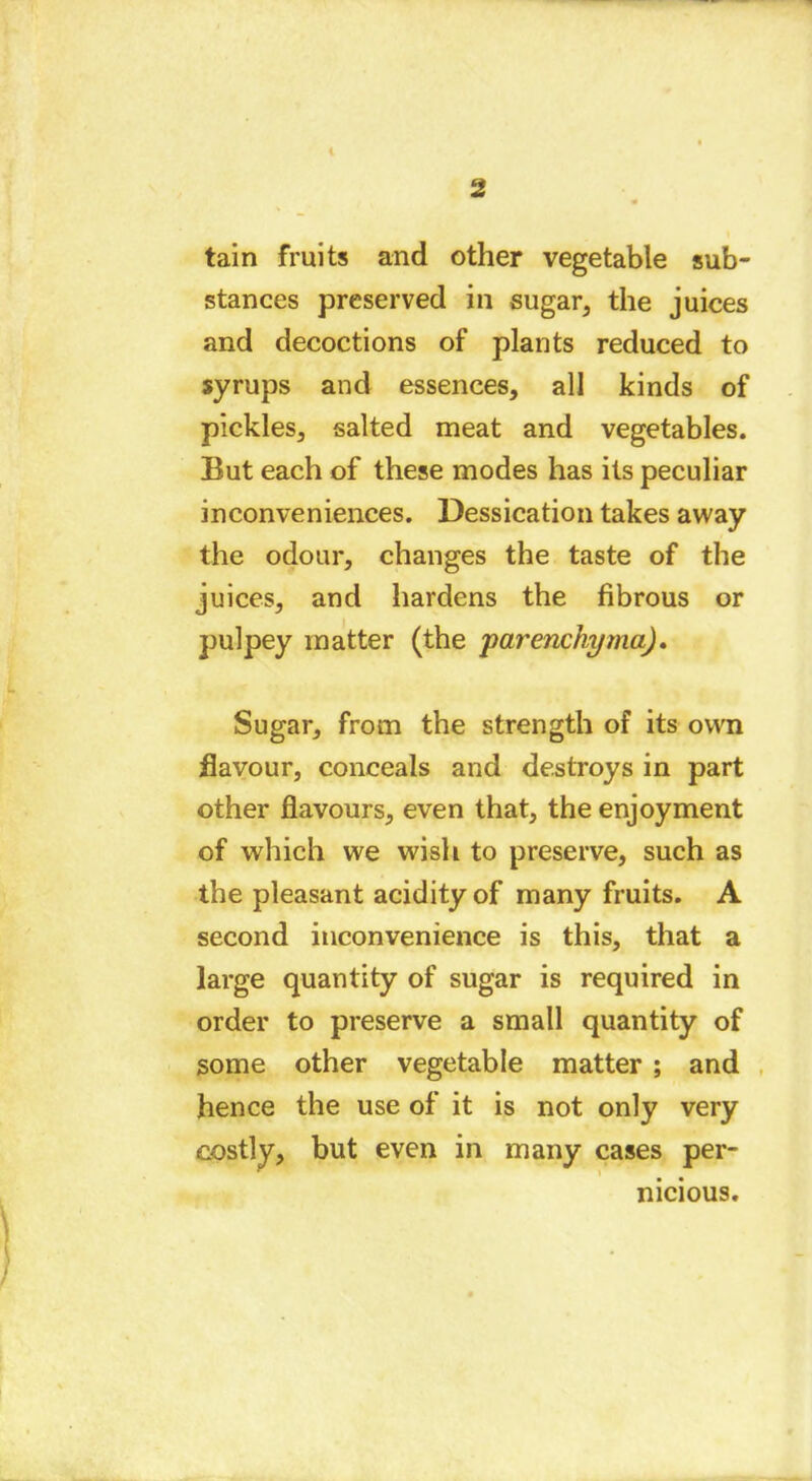 i 2 tain fruits and other vegetable sub- stances preserved in sugar, the juices and decoctions of plants reduced to syrups and essences, all kinds of pickles, salted meat and vegetables. But each of these modes has its peculiar inconveniences. Dessication takes away the odour, changes the taste of the juices, and hardens the fibrous or pulpey matter (the •parenchyma). Sugar, from the strength of its own flavour, conceals and destroys in part other flavours, even that, the enjoyment of which we wish to preserve, such as the pleasant acidity of many fruits. A second inconvenience is this, that a large quantity of sugar is required in order to preserve a small quantity of some other vegetable matter ; and hence the use of it is not only very costly, but even in many cases per- nicious.