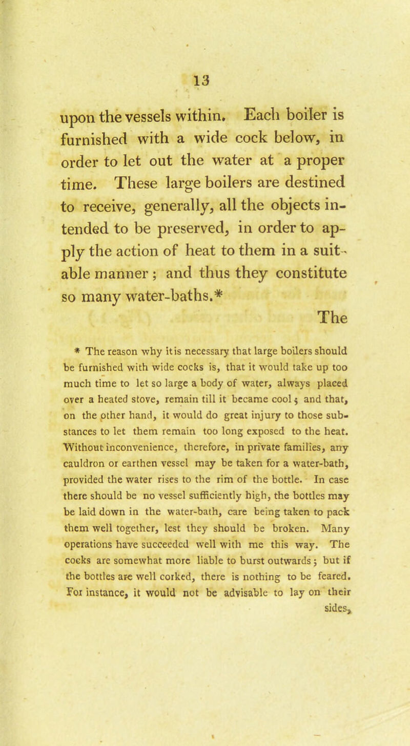 upon the vessels within. Each boiler is furnished with a wide cock below, in order to let out the water at a proper time. These large boilers are destined to receive, generally, all the objects in- tended to be preserved, in order to ap- ply the action of heat to them in a suit- able manner ; and thus they constitute so many water-baths.* The * The reason why it is necessary that large boilers should be furnished with wide cocks is, that it would take up too much time to let so large a body of water, always placed over a heated stove, remain till it became cool $ and that, on the other hand, it would do great injury to those sub- stances to let them remain too long exposed to the heat. Without inconvenience, therefore, in private families, any cauldron or earthen vessel may be taken for a water-bath, provided the water rises to the rim of the bottle. In case there should be no vessel sufficiently high, the bottles may be laid down in the water-bath, care being taken to pack them well together, lest they should be broken. Many operations have succeeded well with me this way. The cocks are somewhat more liable to burst outwards ; but if the bottles are well corked, there is nothing to be feared. For instance, it would not be advisable to lay on their sides.
