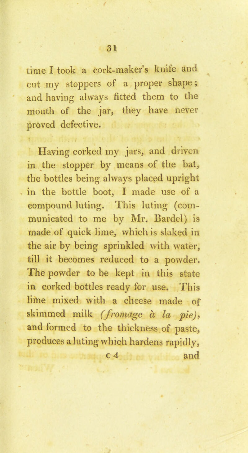 / time I took a cork-maker s knife and cat my stoppers of a proper shape ; and having always fitted them to the mouth of the jar, they have never proved defective. Having corked my jars, and driven in the stopper by means of the bat, the bottles being always placed upright . in the bottle boot, I made use of a compound luting. This luting (com- municated to me by Mr. Bardel) is made of quick lime, which is slaked in the air by being sprinkled with water, till it becomes reduced to a powder. The powder to be kept in this state in corked bottles ready for use. This lime mixed with a cheese made of skimmed milk (fromage à la pie), and formed to the thickness of paste, produces a luting which hardens rapidly, c 4 and