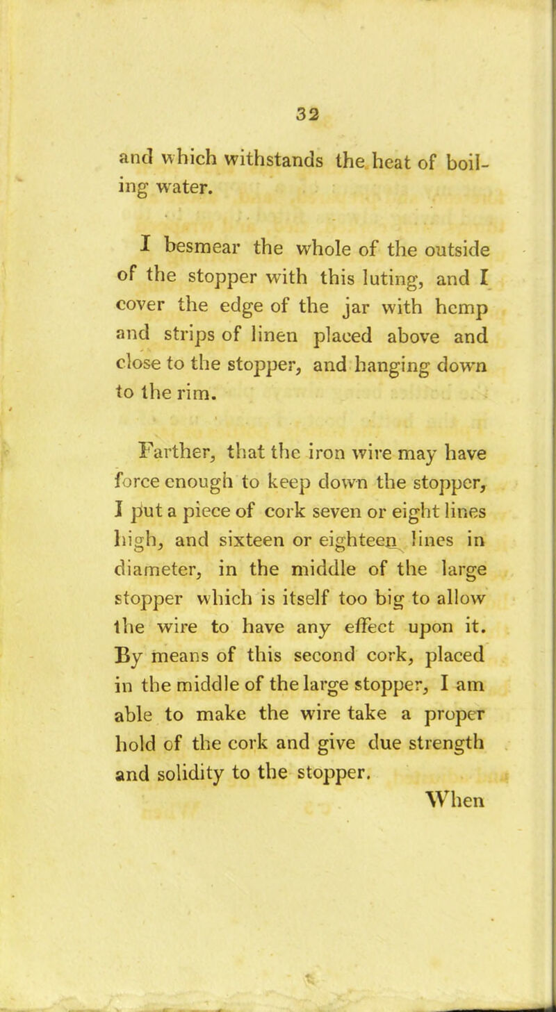 and which withstands the heat of boil- ing water. I besmear the whole of the outside of the stopper with this luting, and I cover the edge of the jar with hemp and strips of linen placed above and close to the stopper, and hanging down to the rim. Farther, that the iron wire may have force enough to keep down the stopper, I put a piece of cork seven or eight lines high, and sixteen or eighteen lines in diameter, in the middle of the large stopper which is itself too big to allow the wire to have any effect upon it. By means of this second cork, placed in the middle of the large stopper, I am able to make the wire take a proper hold of the cork and give due strength and solidity to the stopper. When *