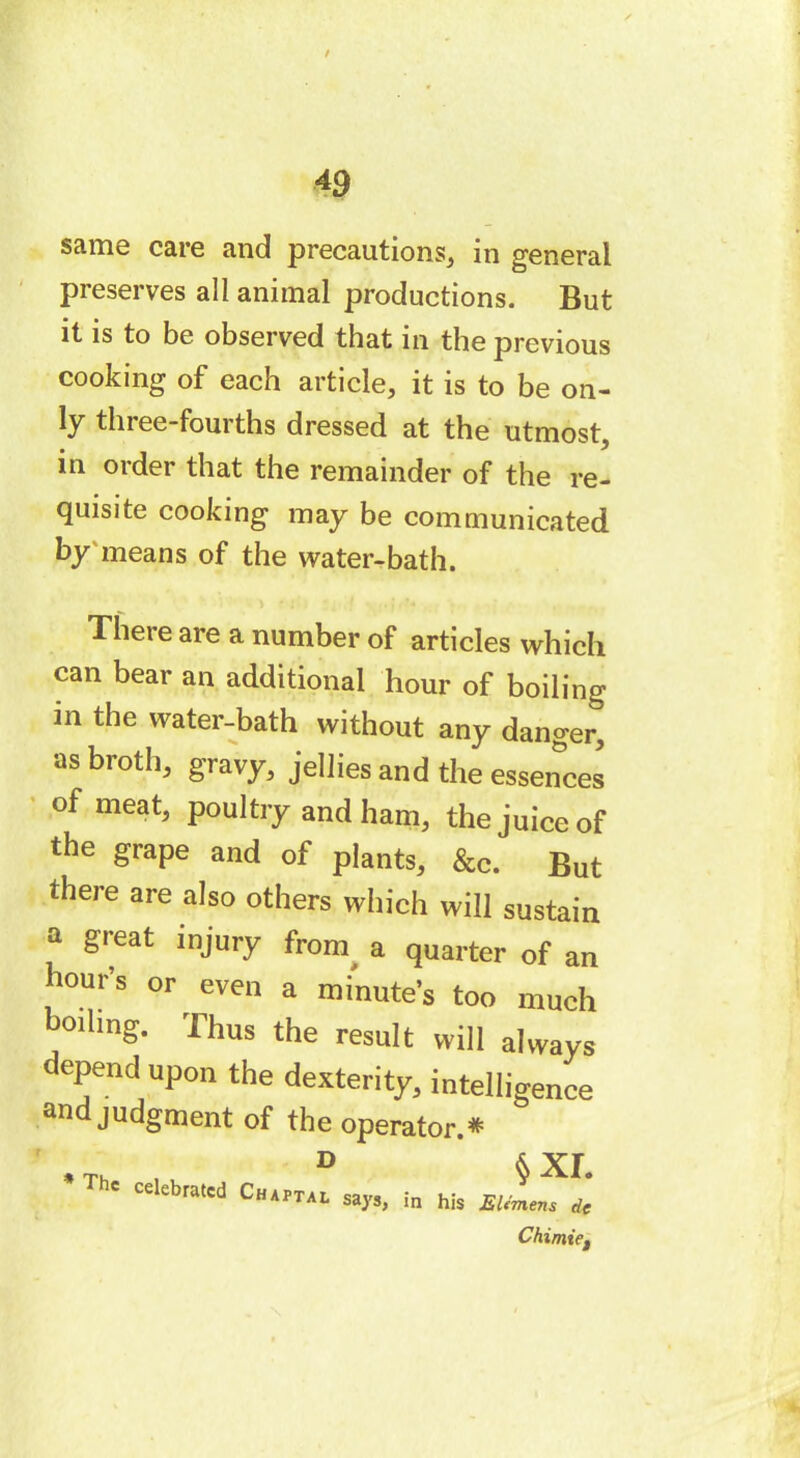 same care and precautions, in general preserves all animal productions. But it is to be observed that in the previous cooking of each article, it is to be on- ly three-fourths dressed at the utmost, in order that the remainder of the re- quisite cooking may be communicated by means of the water-bath. There are a number of articles which can bear an additional hour of boiling m the water-bath without any danger, as broth, gravy, jellies and the essences of meat, poultry and ham, the juice of the grape and of plants, &c. But there are also others which will sustain a great injury frorn a quarter of an hour’s or even a minute’s too much boiling. Thus the result will always depend upon the dexterity, intelligence and judgment of the operator.* , Th , D § xr. ' ceebratcd Chaptal says, in his EUmens de Chimie,