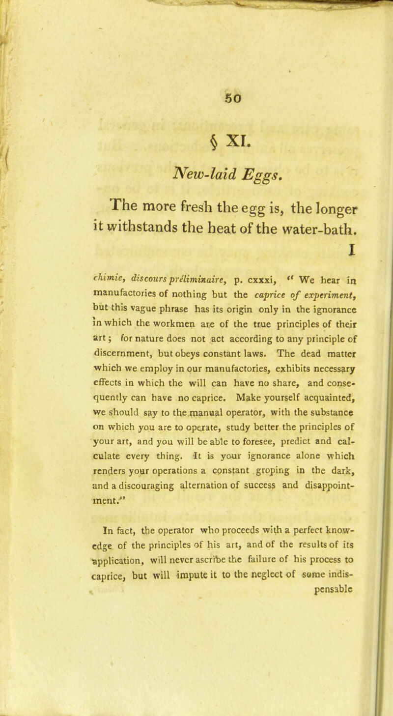 § XI. New-laid Eggs. The more fresh the egg is, the longer it withstands the heat of the water-bath. I chimie, discours préliminaire, p. cxxxi, “ We hear in manufactories of nothing but the caprice of experiment, but this vague phrase has its origin only in the ignorance in which the workmen are of the true principles of their art ; for nature does not act according to any principle of discernment, but obeys constant laws. The dead matter which we employ in our manufactories, exhibits necessary effects in which the will can have no share, and conse- quently can have no caprice. Make yourself acquainted, we should say to the manual operator, with the substance on which you are to operate, study better the principles of your art, and you will be able to foresee, predict and cal- culate every thing. It is your ignorance alone which renders your operations a constant groping in the dark, and a discouraging alternation of success and disappoint- ment.1’ In fact, the operator who proceeds with a perfect know- edge of the principles of his art, and of the results of its application, will never ascribe the failure of his process to caprice, but will impute it to the neglect of some indis- pensable