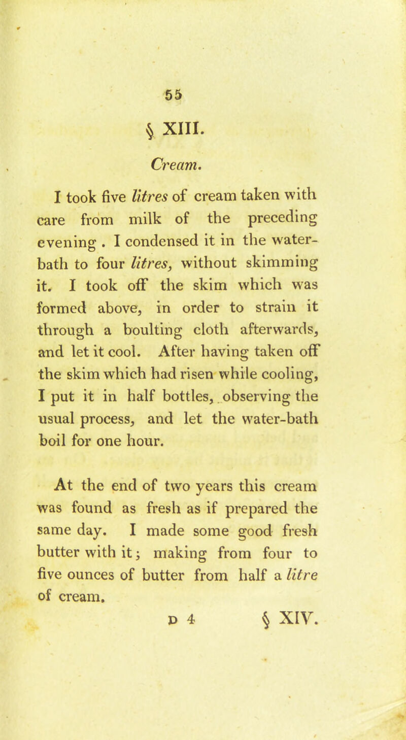 § XIII. Cream. I took five litres of cream taken with care from milk of the preceding evenins;. I condensed it in the water- bath to four litres, without skimming it. I took off the skim which was formed above, in order to strain it through a boulting cloth afterwards, and let it cool. After having taken off the skim which had risen while cooling, I put it in half bottles,. observing the usual process, and let the water-bath boil for one hour. At the end of two years this cream was found as fresh as if prepared the same day. I made some good fresh butter with it -, making from four to five ounces of butter from half a litre of cream. D 4 § XIV.