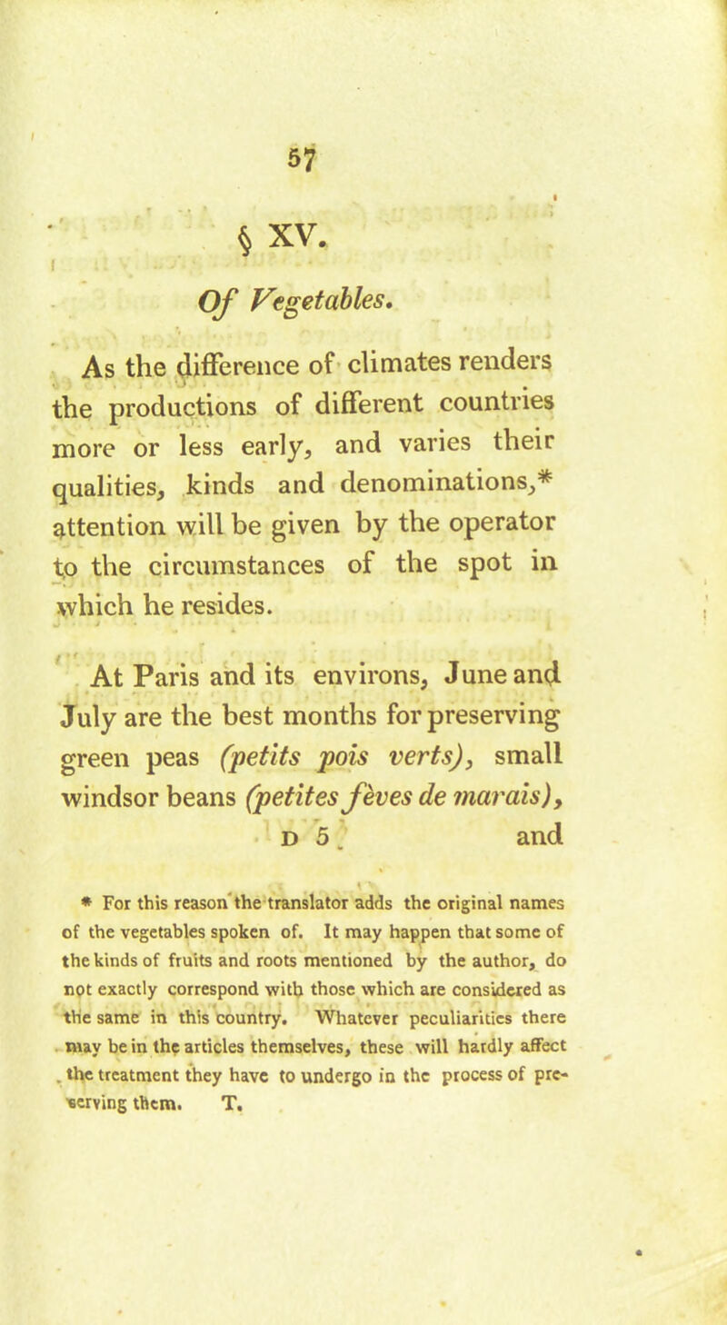 I i ! V Ü'J Of Vegetables. As the difference of climates renders the productions of different countries more or less early, and varies their qualities, kinds and denominations,* attention will be given by the operator tp the circumstances of the spot in which he resides. U ■ j At Paris and its environs, June and July are the best months for preserving green peas (petits pois verts), small Windsor beans (petites fèves de marais), d 5 ; and § XV. * For this reason the translator adds the original names of the vegetables spoken of. It may happen that some of the kinds of fruits and roots mentioned by the author, do not exactly correspond with those which are considered as the same in this country. Whatever peculiarities there may be in the articles themselves, these will hardly aflfect . the treatment they have to undergo in the process of pre- serving them. T.