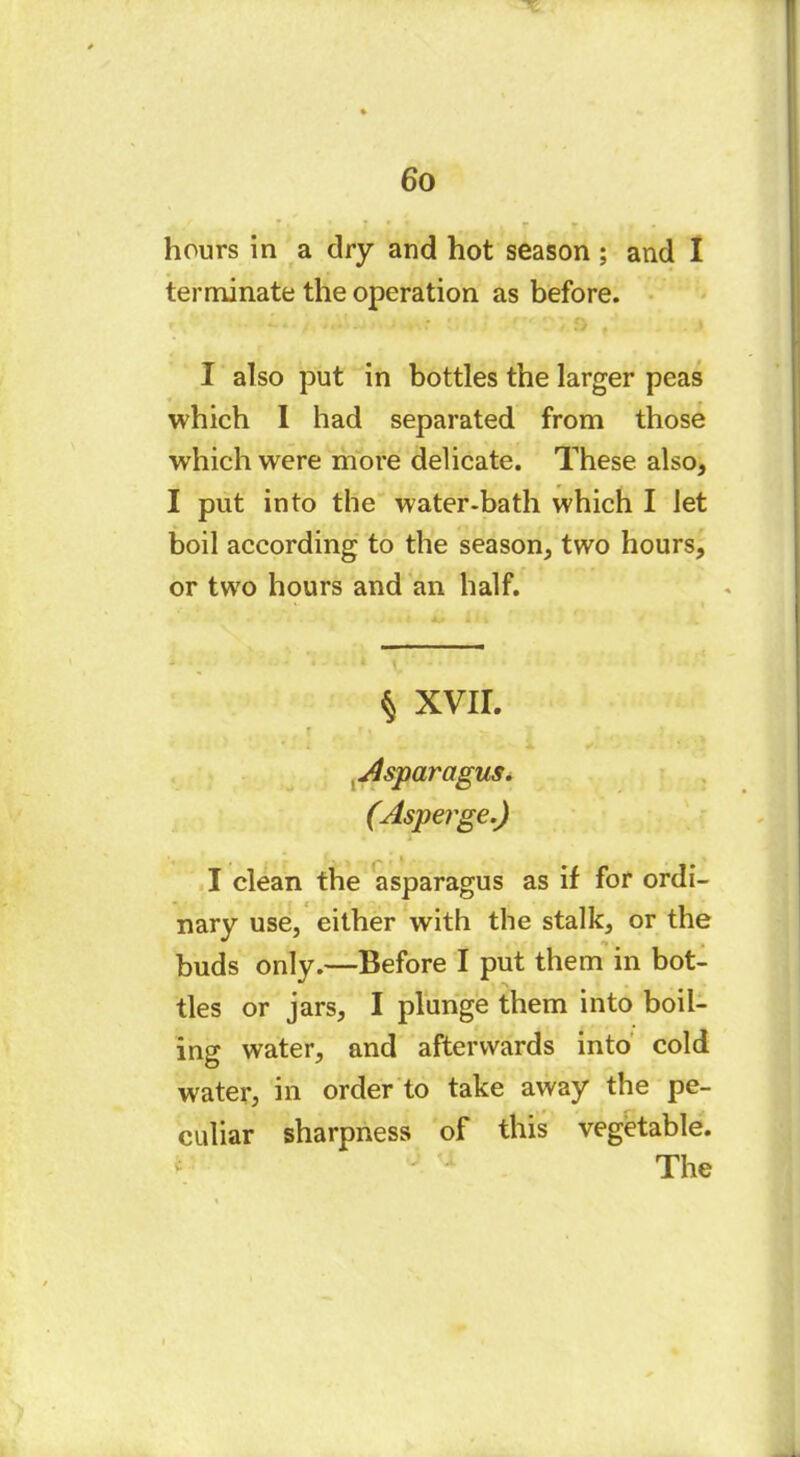 hours in a dry and hot season ; and I terminate the operation as before. I also put in bottles the larger peas which I had separated from those which were more delicate. These also, I put into the water-bath which I let boil according to the season, two hours, or two hours and an half. § XVII. ' . i r v Asparagus. (Asperge.) I clean the asparagus as if for ordi- nary use, either with the stalk, or the buds only.—Before I put them in bot- tles or jars, I plunge them into boil- ing water, and afterwards into cold water, in order to take away the pe- culiar sharpness of this vegetable. The