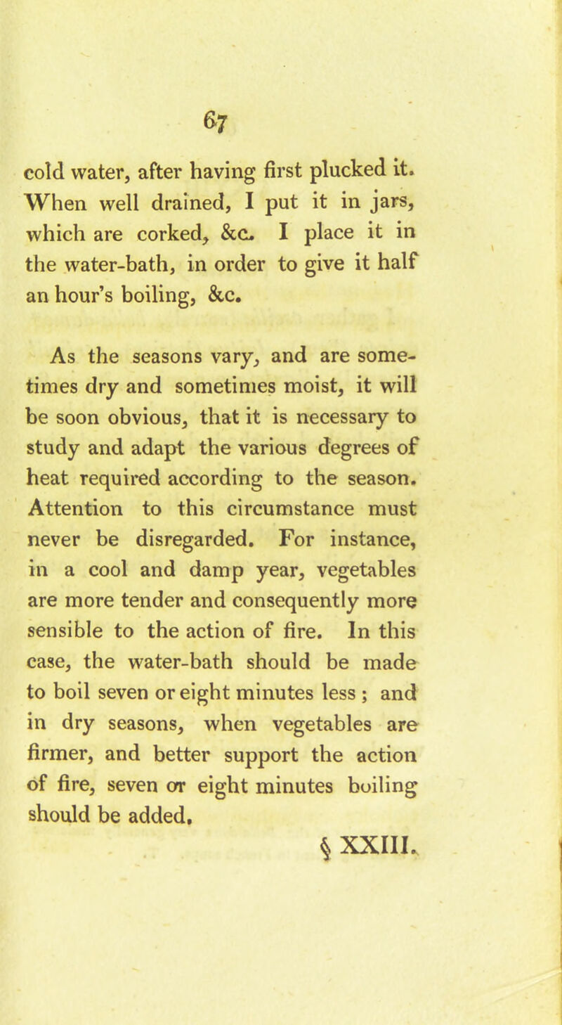 cold water, after having first plucked it. When well drained, I put it in jars, which are corked, &C, I place it in the water-bath, in order to give it half an hour’s boiling, &c. As the seasons vary, and are some- times dry and sometimes moist, it will be soon obvious, that it is necessary to study and adapt the various degrees of heat required according to the season. Attention to this circumstance must never be disregarded. For instance, in a cool and damp year, vegetables are more tender and consequently more sensible to the action of fire. In this case, the water-bath should be made to boil seven or eight minutes less ; and in dry seasons, when vegetables are firmer, and better support the action of fire, seven or eight minutes boiling should be added.