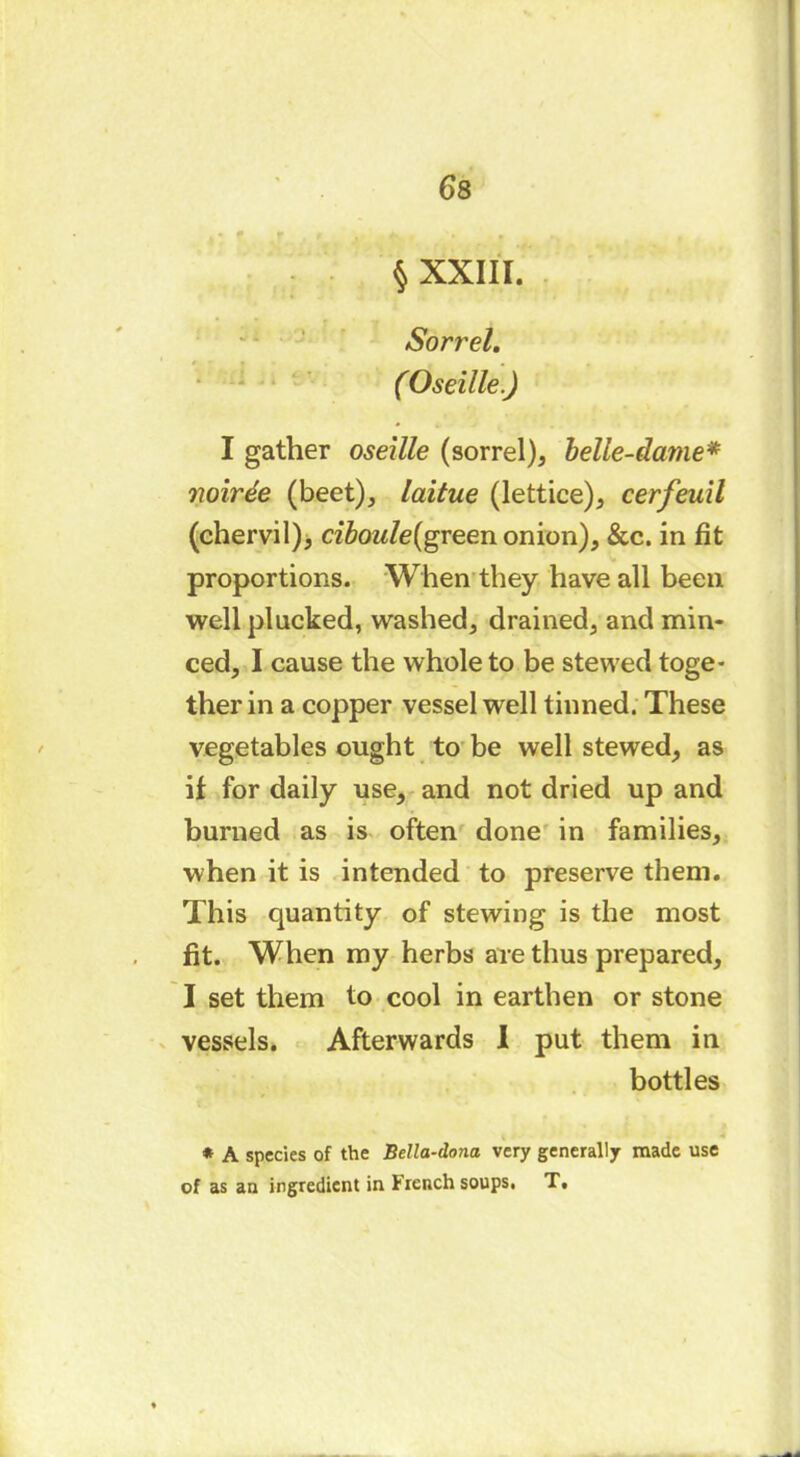 § XXIII. Sorrel. ( Oseille.) I gather oseille (sorrel), belle-dame* noirée (beet), laitue (lettice), cerfeuil (chervil), ciboule(green onion), &c. in fit proportions. When they have all been well plucked, washed, drained, and min- ced, I cause the whole to be stewed toge- ther in a copper vessel well tinned. These vegetables ought to be well stewed, as if for daily use, and not dried up and burned as is often done in families, when it is intended to preserve them. This quantity of stewing is the most fit. When my herbs are thus prepared, I set them to cool in earthen or stone vessels. Afterwards I put them in bottles * A species of the Bella-dona very generally made use of as an ingredient in French soups, T,