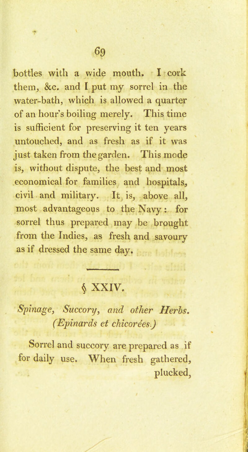 \ bottles with a wide mouth. I cork them, &c. and I put my sorrel in the water-bath, which is allowed a quarter of an hour’s boiling merely. This time is sufficient for preserving it ten years untouched, and as fresh as if it was just taken from the garden. This mode is, without dispute, the best and most economical for families and hospitals, civil and military. It is, above all, most advantageous to the Navy : for sorrel thus prepared may be brought from the Indies, as fresh and savoury as if dressed the same day. § XXIV. Spinage, Succorrj, and other Herds. (Epinards et chicorées.) Sorrel and succory are prepared as if for daily use. When fresh gathered, plucked,