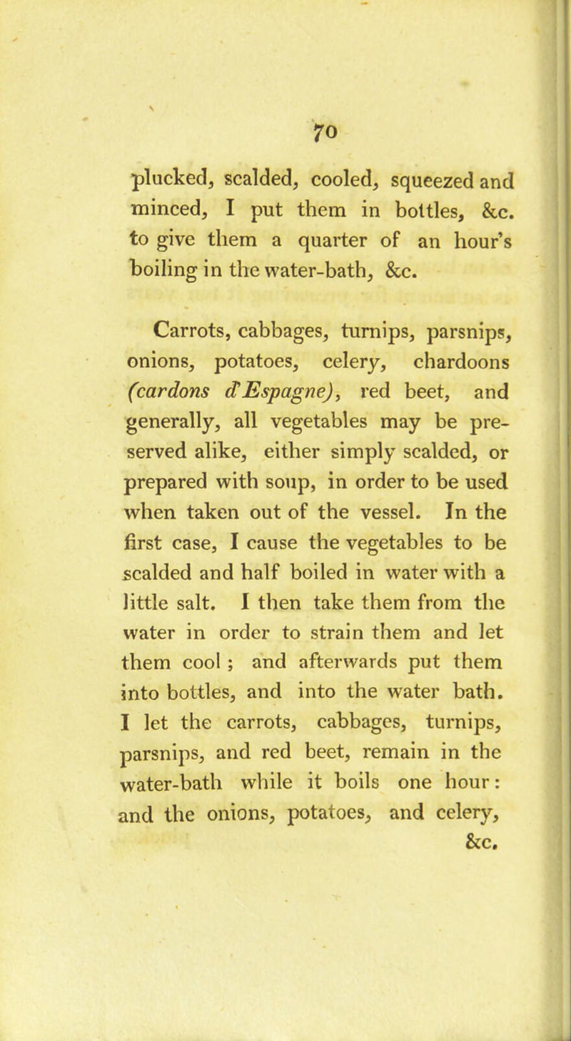 plucked, scalded, cooled, squeezed and minced, I put them in bottles, &c. to give them a quarter of an hour’s boiling in the water-bath, &c. Carrots, cabbages, turnips, parsnips, onions, potatoes, celery, chardoons (cardons dEspagne), red beet, and generally, all vegetables may be pre- served alike, either simply scalded, or prepared with soup, in order to be used when taken out of the vessel. In the first case, I cause the vegetables to be scalded and half boiled in water with a little salt. I then take them from the water in order to strain them and let them cool ; and afterwards put them into bottles, and into the water bath. I let the carrots, cabbages, turnips, parsnips, and red beet, remain in the water-bath while it boils one hour : and the onions, potatoes, and celery, &c.