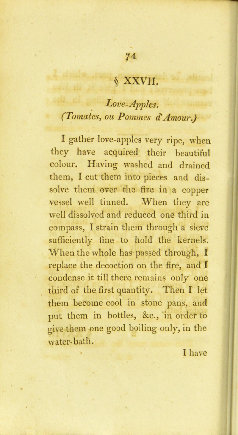 $ XXVJI. Love-Apples. (Tomates, ou Pommes d'Amour.) I gather love-apples very ripe, when they have acquired their beautiful colour. Having washed and drained them, I cut them into pieces and dis- solve them over the fire in a copper vessel well tinned. When they are well dissolved and reduced one third in compass, I strain them through a sieve sufficiently fine to hold the kernels. When the whole has passed through, I replace the decoction on the fire, and I condense it till there remains only one third of the first quantity. Then I let them become cool in stone pans, and put them in bottles, &c., in order to give them one good boiling only, in the water-bath. > Ï have