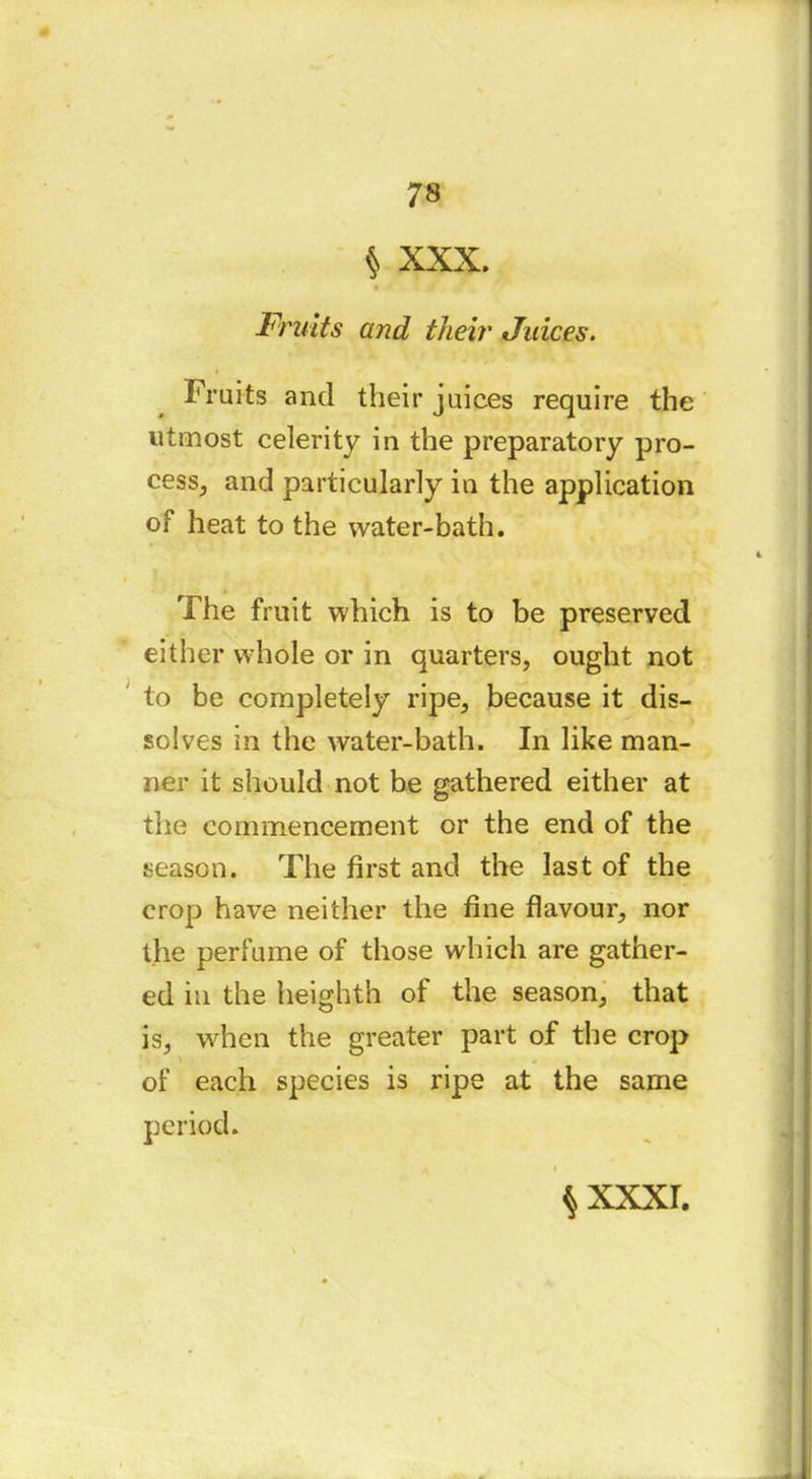 $ XXX. Fruits and their Juices. Fruits and their juices require the utmost celerity in the preparatory pro- cess, and particularly in the application of heat to the water-bath. The fruit which is to be preserved either whole or in quarters, ought not to be completely ripe, because it dis- solves m the water-bath. In like man- ner it should not be gathered either at the commencement or the end of the season. The first and the last of the crop have neither the fine flavour, nor the perfume of those which are gather- ed in the heighth of the season, that is, when the greater part of the crop of each species is ripe at the same ^XXXI.