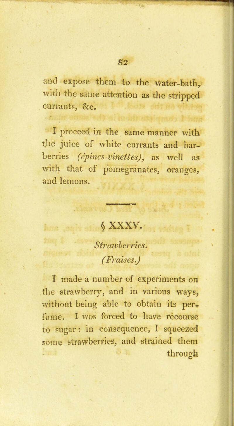 and expose them to the Water-bath y with the same attention as the stripped currants, &c. I proceed in the same manner with the juice of white currants and bar- berries (épines-vinettesj, as well as with that of pomegranates, oranges, and lemons. $ XXXV. Strawberries. (Fraises.) I made a number of experiments on the strawberry, and in various ways, without being able to obtain its per- fume. I was forced to have rècourse to sugar : in consequence, I squeezed some strawberries, and strained them through