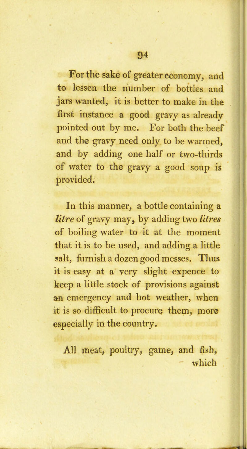 For the sake of greater economy, and to lessen the number of bottles and jars wanted, it is better to make in the first instance a good gravy as already pointed out by me. For both the beef and the gravy need only to be warmed, and by adding one half or two-thirds of water to the gravy a good soup is provided. In this manner, a bottle containing a litre of gravy may, by adding two litres of boiling water to it at the moment that it is to be used, and adding a little salt, furnish a dozen good messes. Thus it is easy at a very slight expence to keep a little stock of provisions against an emergency and hot weather, when it is so difficult to procure them, more especially in the country. All meat, poultry, game, and fish, which