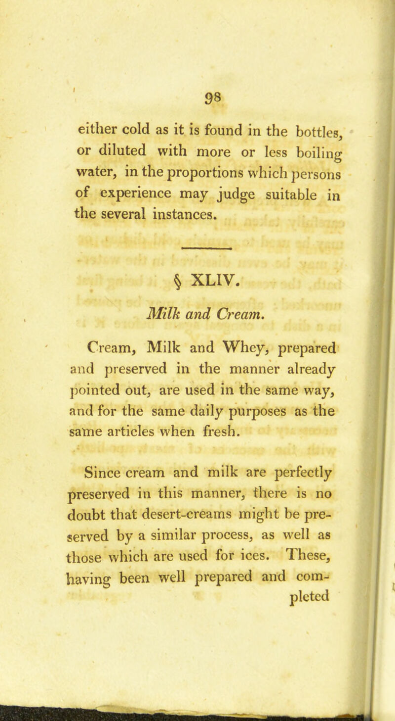 98 either cold as it is found in the bottles, or diluted with more or less boiling water, in the proportions which persons of experience may judge suitable in the several instances. § XLIV. Milk and Cream. Cream, Milk and Whey, prepared and preserved in the manner already pointed out, are used in the same way, and for the same daily purposes as the same articles when fresh. Since cream and milk are perfectly preserved in this manner, there is no doubt that desert-creams might be pre- served by a similar process, as well as those which are used for ices. These, having been well prepared and com- pleted