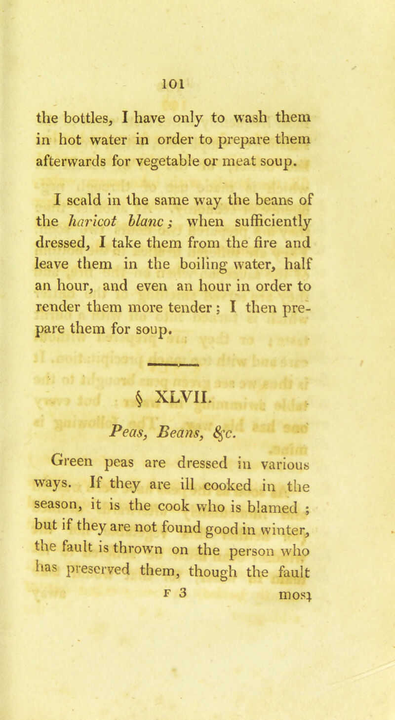 the bottles, I have only to wash them in hot water in order to prepare them afterwards for vegetable or meat soup. I scald in the same way the beans of the haricot blanc ; when sufficiently dressed, I take them from the fire and leave them in the boiling water, half an hour, and even an hour in order to render them more tender ; I then pre- pare them for soup. § XLVII. Peas, Beans, &;c. Green peas are dressed in various ways. If they are ill cooked in the season, it is the cook who is blamed ; but if they are not found good in winter, tne fault is throw'n on the person who has preserved them, though the fault f 3 mosj