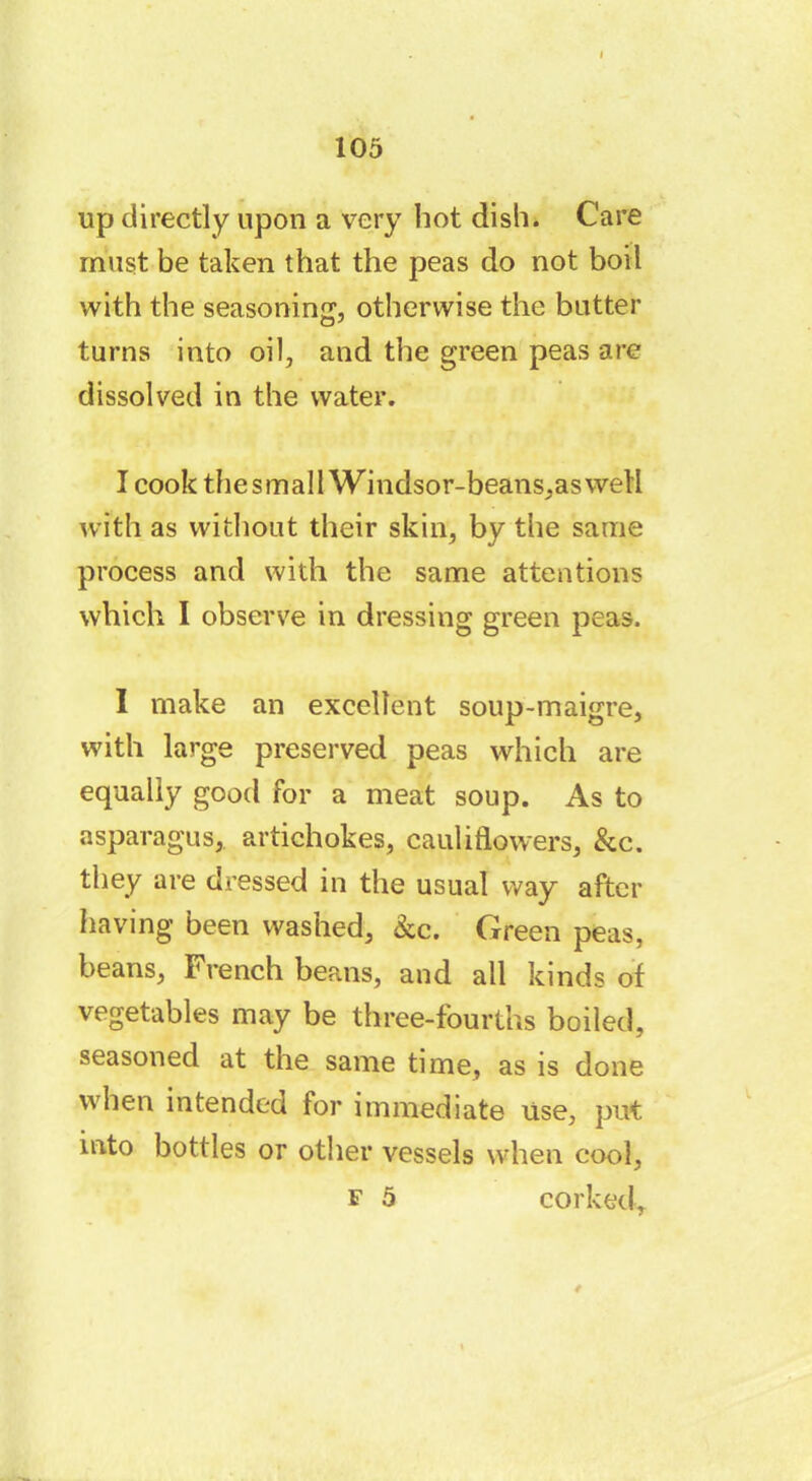 up directly upon a very hot dish. Care must be taken that the peas do not boil with the seasoning, otherwise the batter turns into oil, and the green peas are dissolved in the water. I cook the small Windsor-beans,as well with as without their skin, by the same process and with the same attentions which I observe in dressing green peas. I make an excellent soup-maigre, with large preserved peas which are equally good for a meat soup. As to asparagus, artichokes, cauliflowers, &c. they are dressed in the usual way after having been washed, &c. Green peas, beans, French beans, and all kinds of vegetables may be three-fourths boiled, seasoned at the same time, as is done when intended for immediate Use, put into bottles or other vessels when cool, f 5 corked.