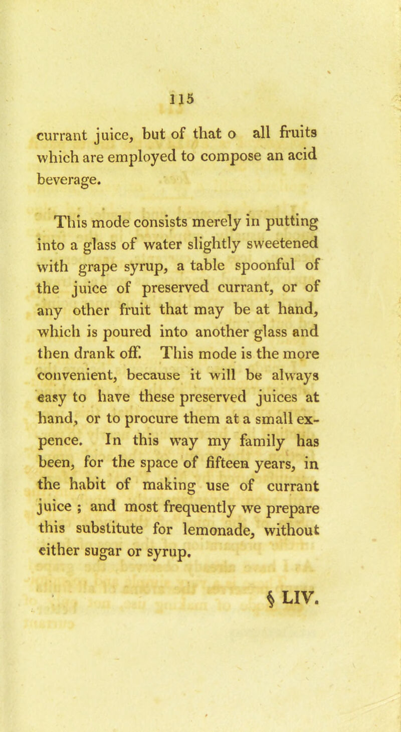 currant juice, but of that o all fruit9 which are employed to compose an acid beverage. This mode consists merely in putting into a glass of water slightly sweetened with grape syrup, a table spoonful of the juice of preserved currant, or of any other fruit that may be at hand, which is poured into another glass and then drank off. This mode is the more convenient, because it will be always easy to have these preserved juices at hand, or to procure them at a small ex- pence. In this way my family has been, for the space of fifteen years, in the habit of making use of currant juice ; and most frequently we prepare this substitute for lemonade, without either sugar or syrup. $LIV.