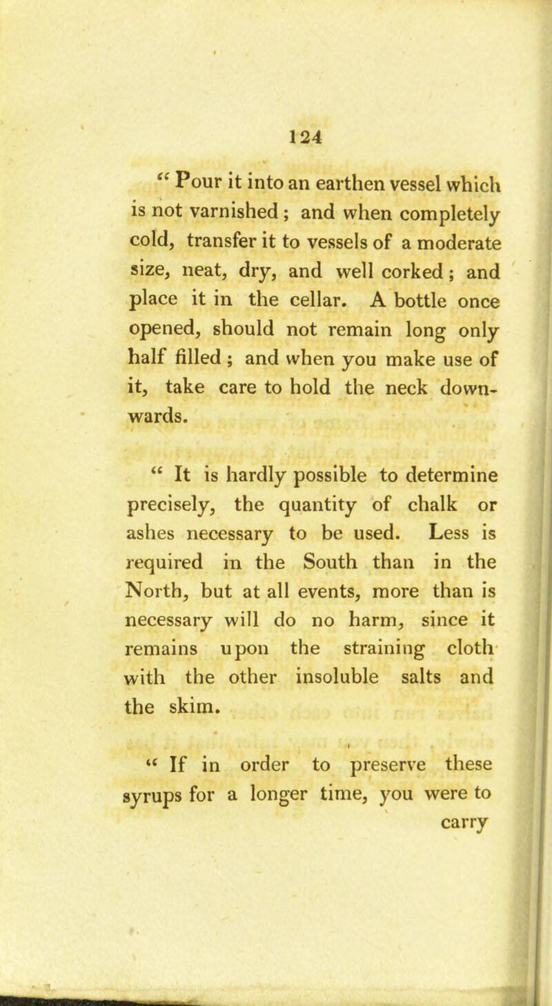 “ Pour it into an earthen vessel which is not varnished ; and when completely cold, transfer it to vessels of a moderate size, neat, dry, and well corked ; and place it in the cellar. A bottle once opened, should not remain long only half filled ; and when you make use of it, take care to hold the neck down- wards. ' i “ It is hardly possible to determine precisely, the quantity of chalk or ashes necessary to be used. Less is required in the South than in the North, but at all events, more than is necessary will do no harm, since it remains upon the straining cloth with the other insoluble salts and the skim. u If in order to preserve these syrups for a longer time, you were to carry