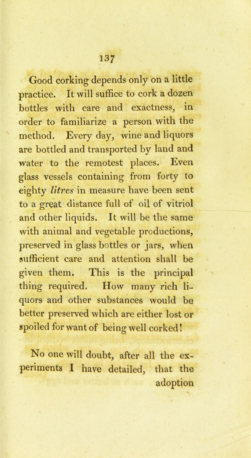 Good corking depends only on a little practice. It will suffice to cork a dozen bottles with care and exactness, in order to familiarize a person with the method. Every day, wine and liquors are bottled and transported by land and water to the remotest places. Even glass vessels containing from forty to eighty litres in measure have been sent to a great distance full of oil of vitriol and other liquids. It will be the same with animal and vegetable productions, preserved in glass bottles or jars, when sufficient care and attention shall be given them. This is the principal thing required. How many rich li- quors and other substances would be better preserved which are either lost or spoiled for want of being well corked ! No one will doubt, after all the ex- periments I have detailed, that the adoption