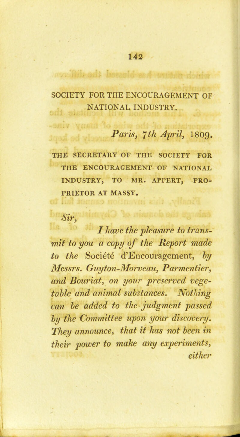 SOCIETY FOR THE ENCOURAGEMENT OF NATIONAL INDUSTRY. Paris, 7th April, I809. THE SECRETARY OF THE SOCIETY FOR THE ENCOURAGEMENT OF NATIONAL INDUSTRY, TO MR. APPERT, PRO- PRIETOR AT MASSY. / » • - J • « ; - • f-» Sir, I have the pleasure to trans- mit to you a copy of the Report made to the Société d’Encouragement, by Messrs. Guyton-Morveau, Parmentier, and Bouriat, on your preserved vege- table and animal substances. Nothing can he added to the judgment passed by the Committee upon your discovery. They announce, that it has not been in their power to make any experiments, either