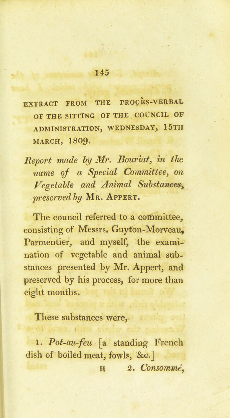 EXTRACT FROM THE PROCES-VERBAL OF THE SITTING OF THE COUNCIL OF ADMINISTRATION, WEDNESDAY, 1ÔTH MARCH, 1809. Report made by Mr. Bouriat, in the name oj a Special Committee, on Vegetable and Animal Substances, preserved by Mr. Appert. The council referred to a committee, consisting of Messrs. Guyton-Morveau, Parmentier, and myself, the exami- nation of vegetable and animal sub- stances presented by Mr. Appert, and preserved by his process, for more than eight months. These substances were, 1. Pot-au-feu [a standing French dish of boiled meat, fowls, &c.] ex 2. Consommé,