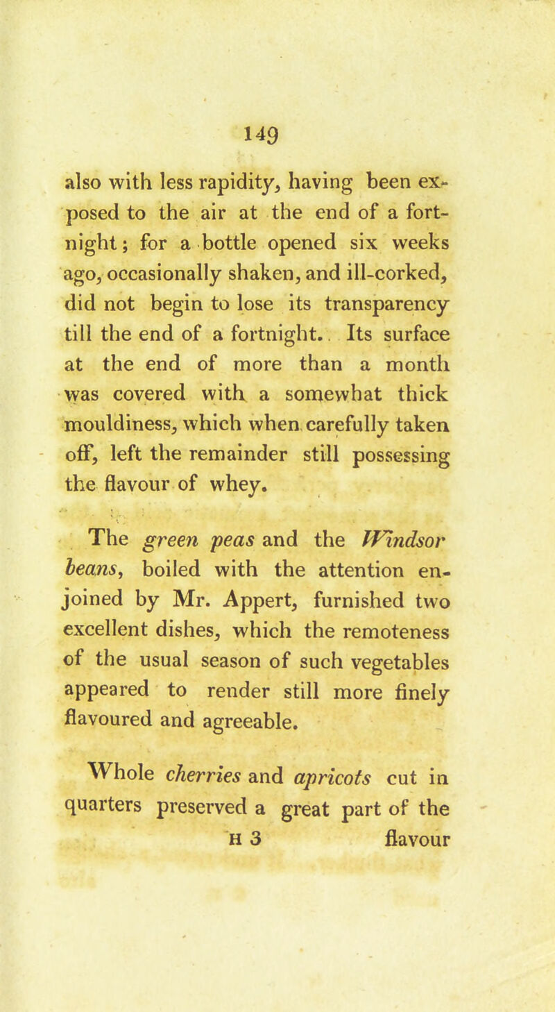 also with less rapidity, having been ex- posed to the air at the end of a fort- night; for a bottle opened six weeks ago, occasionally shaken, and ill-corked, did not begin to lose its transparency till the end of a fortnight.. Its surface at the end of more than a month was covered with a somewhat thick mouldiness, which when carefully taken off, left the remainder still possessing the flavour of whey. ■ \ ‘ The green peas and the Windsor beans, boiled with the attention en- joined by Mr. Appert, furnished two excellent dishes, which the remoteness of the usual season of such vegetables appeared to render still more finely flavoured and agreeable. Whole cherries and apricots cut in quarters preserved a great part of the H 3 flavour