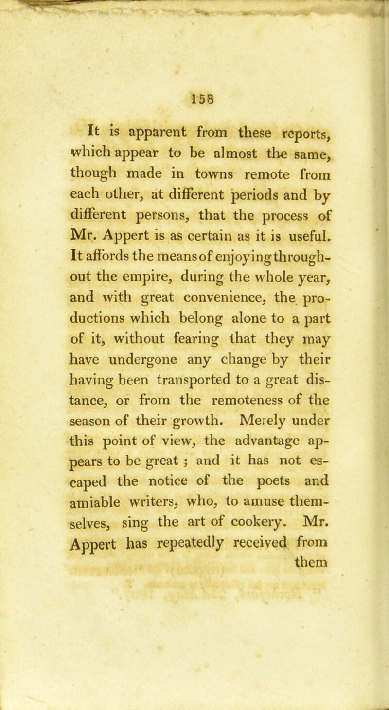 It is apparent from these reports, which appear to be almost tire same, though made in towns remote from each other, at different periods and by different persons, that the process of Mr. Appert is as certain as it is useful. It affords the means of enjoyingthrough- out the empire, during the whole year, and with great convenience, the pro- ductions which belong alone to a part of it, without fearing that they may have undergone any change by their having been transported to a great dis- tance, or from the remoteness of the season of their growth. Merely under this point of view, the advantage ap- pears to be great ; and it has not es- caped the notice of the poets and amiable writers, who, to amuse them- selves, sing the art of cookery. Mr. Appert has repeatedly received from them