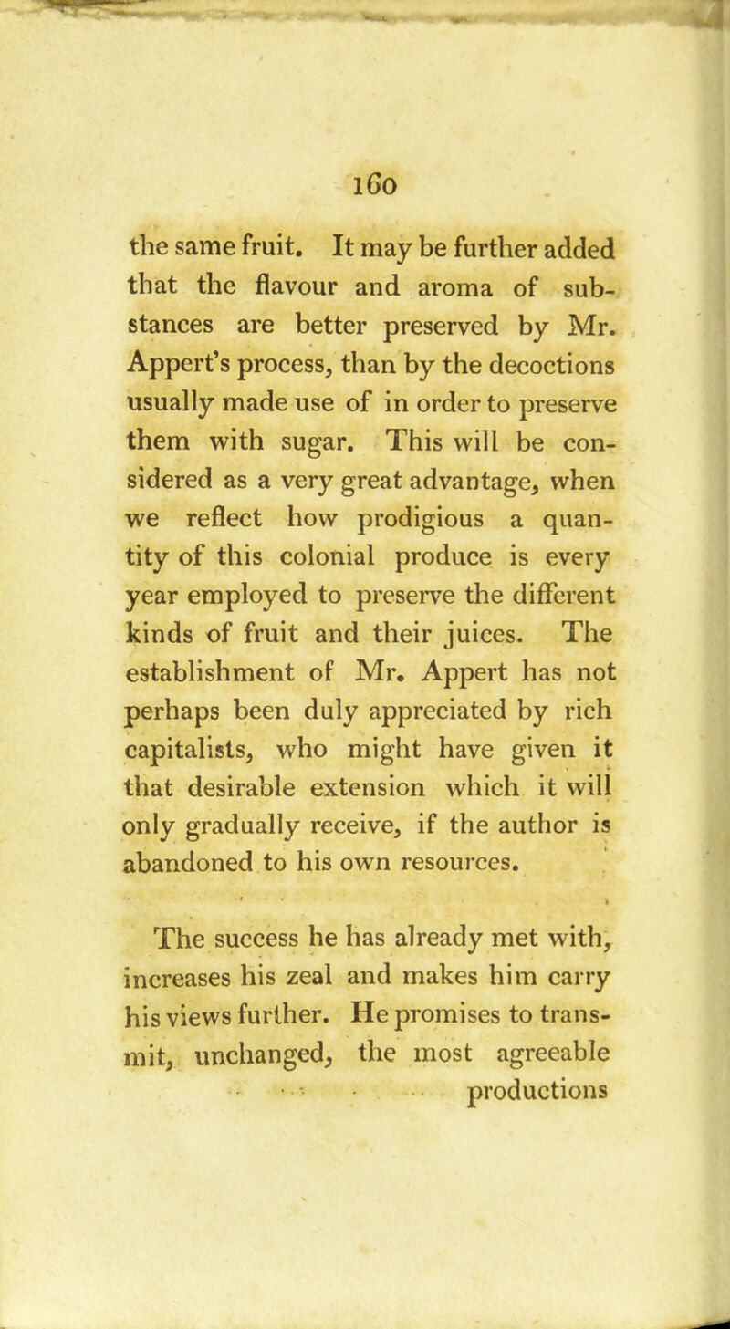 i6o the same fruit. It may be further added that the flavour and aroma of sub- stances are better preserved by Mr. Appert’s process, than by the decoctions usually made use of in order to preserve them with sugar. This will be con- sidered as a very great advantage, when we reflect how prodigious a quan- tity of this colonial produce is every year employed to preserve the different kinds of fruit and their juices. The establishment of Mr. Appert has not perhaps been duly appreciated by rich capitalists, who might have given it that desirable extension which it will only gradually receive, if the author is abandoned to his own resources. * > The success he has already met with, increases his zeal and makes him carry his views further. He promises to trans- mit, unchanged, the most agreeable productions