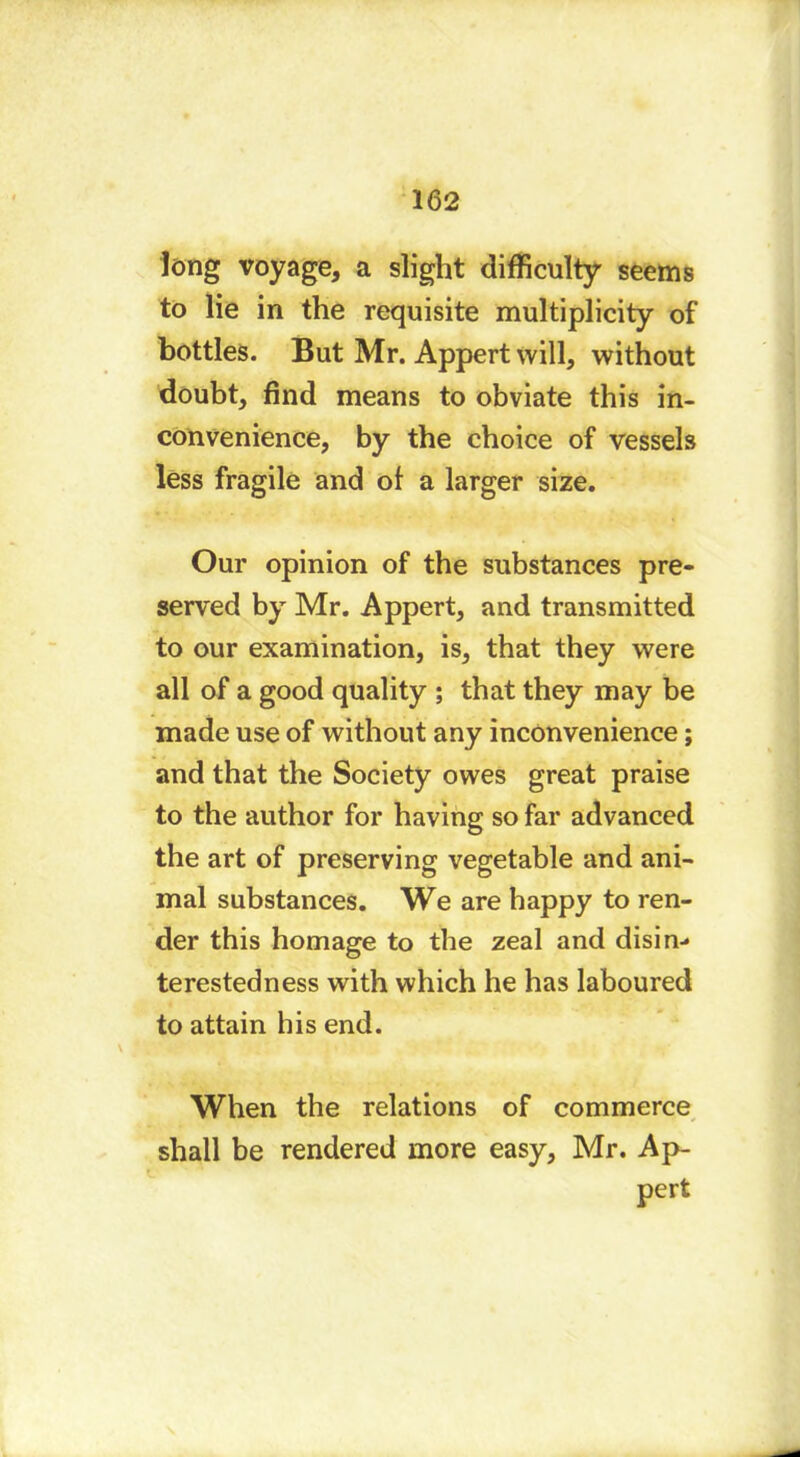 long voyage, a slight difficulty seems to lie in the requisite multiplicity of bottles. But Mr. Appert will, without doubt, find means to obviate this in- convenience, by the choice of vessels less fragile and of a larger size. Our opinion of the substances pre- served by Mr. Appert, and transmitted to our examination, is, that they were all of a good quality ; that they may be made use of without any inconvenience ; and that the Society owes great praise to the author for having so far advanced the art of preserving vegetable and ani- mal substances. We are happy to ren- der this homage to the zeal and disin- terestedness with which he has laboured to attain his end. When the relations of commerce shall be rendered more easy, Mr. Ap- pert