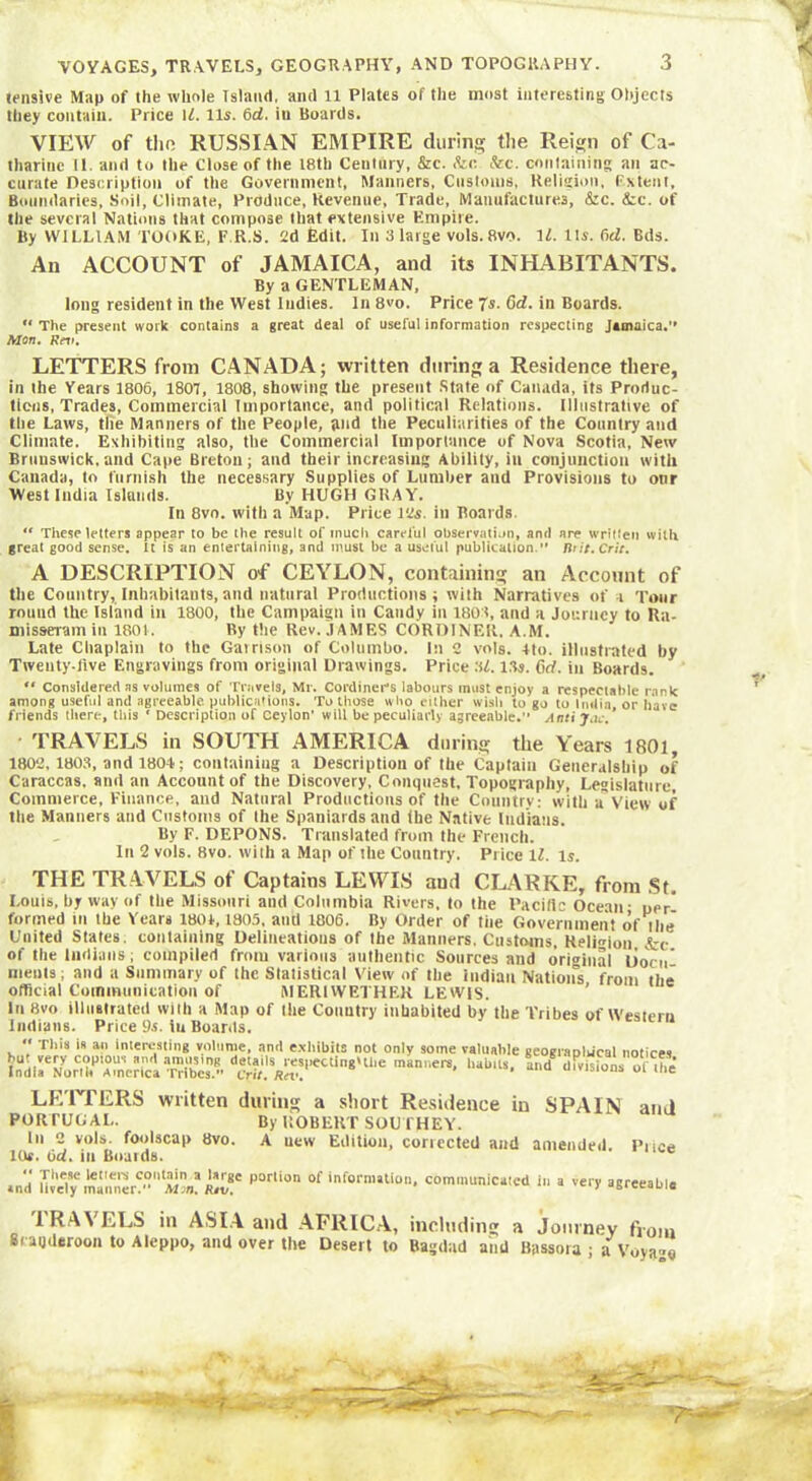 tensive Map of the whole Island, and 11 Plates of the most interesting Objects they contain. Price If. 11s. 6d. iu Boards. VIEW of tho RUSSIAN EMPIRE during the Reign of Ca- tharine 11. and to the Close of the 18th Century, &c. &c &c. containing an ac- curate Description of the Government, Manners, Customs, Religion, Extent, Boundaries, Soil, Climate, Produce, Revenue, Trade, Manufactures, &c. <tc. of the several Nations that compose that extensive Empire. By WILLIAM TOOKE, F.R.S. 2d Edit. In 3 large vols. 8vo. 1L Its. fid. Bds. An ACCOUNT of JAMAICA, and its INHABITANTS. By a GENTLEMAN, long resident in the West Indies. In 8vo. Price 7s. 6d. in Boards.  The present work contains a great deal of useful information respecting Jamaica.” Mon. Rev. LETTERS from CANADA; written during a Residence there, in the Years 1806, 1807, 1808, showing the present State of Canada, its Produc- tions, Trades, Commercial Importance, and political Relations. Illustrative of the Laws, tlie Manners of the People, and the Peculiarities of the Country and Climate. Exhibiting also, the Commercial Importance of Nova Scotia, New Brunswick, and Cape Breton; and their increasing Ability, in conjunction with Canada, to furnish the necessary Supplies of Lumber and Provisions to onr West India Islands. By HUGH GUAY. In 8vo. with a Map. Price 12s. in Boards. “ These letters appear to be the result of much careful observation, and are written with great good sense. It is an entertaining, and must be a useful publication. first. Crie. A DESCRIPTION of CEYLON, containing an Account of the Country, Inhabitants,and natural Productions; with Narratives of i Tour round the Island in 1800, the Campaign in Candy iu 1801, and a Journey to Ra- misseram in 1801. By the Rev. JAMES CORD1NER. A.M. Late Chaplain to the Garrison of Columbo. In 2 vols. 4to. illustrated by Tweuty-flve Engravings from original Drawings. Price 3f. 13s. 6d. iu Boards.  Considered ns volumes of Travels, Mr. CordineCs labours must enjoy a respectable rank among useful and agreeable publications. To those who either wish to go to India, or have friends there, this ' Description of Ceylon’ will be peculiarly agreeable. Anti Jen:. ■ TRAVELS in SOUTH AMERICA during the Years 1801, 1802,1803, and 1804; containing a Description of the Captain Generalship of Caraccas. and an Account of the Discovery, Conquest, Topography, Legislature, Commerce, Finance, and Natural Productions of the Countrv: with a'View of the Manners and Customs of the Spaniards and (he Native Indians. By F. DEPONS. Translated from the French. In 2 vols. 8vo. with a Map of the Country. Price ll. is. THE TRAVELS of Captains LEWIS aud CLARKE, from St. Louis, by way of the Missouri and Columbia Rivers, to the Pacific Ocean • per* formed in the Years 1804,1805, and 1806. By Order of tiie Government of tlie United States, containing Delineations of the Manners. Customs, Religion &c of the Indians; compiled from various authentic Sources and original Docn nients; and a Summary of the Statistical View of the Indian Nation's from the official Communication of MERIWETHER LEWIS. In 8vo illustrated with a Map of the Country inhabited by the Tribes of Western Indians. Price 9s. iu Boards. “ This is an interesting volume, and exhibits not only some valuable but very copious and amusing details respecting'lhe manners, habits India Norib America Tribes.” Crit. Rev. geograplucal notices, and divisions of the LETTERS written during a short Residence in SPAIN ami PORTUGAL. By ROBERT SOUTHEY. In 2 vols, foolscap 8vo. A uew Edition, corrected aud amended. Price 10*. fid. in Boards. Tliese letters contain a large portion of information, communicated in a very agreeable and lively maimer. Mon. Rev. ' “wcauie 1 RAVELS in ASIA and AFRICA, including a Journey from 8cauderoon to Aleppo, and over the Desert to Bagdad and Bassora ; a Voyago