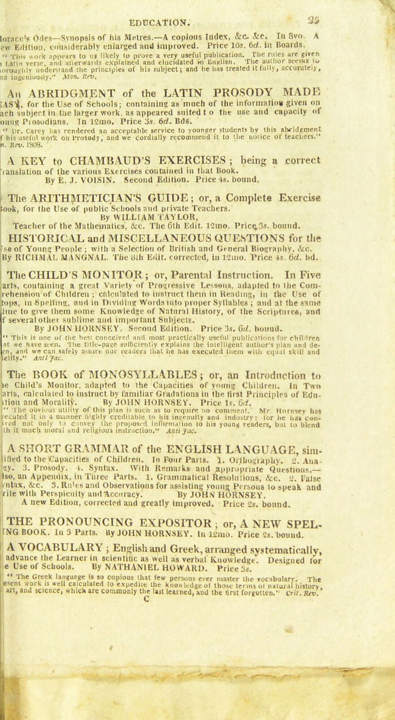 EDUCATION. 35 lorace’s Odes—Synopsis of iiis Metres—A copious Index, &C. &c. In Svo. A t*w Edition, considerably enlarged and improved. Price 10s. 6d. in Boards. “ This work appears to us likely to prove a very useful publication. The rules are given ) Latin verse, and afterwards explained and elucidated i-n English. The author seems to mroughly understand the principles of his subject; and he has treated it fully, accurately, nd ingeniously. Mon. Rn*. An ABRIDGMENT of the LATIN PROSODY MADE '.AStt, for the Use of Schools; containing as much of the information given on ach subject in the larger work, as appeared suited to the use and capacity of oung Piosodians. In 12mo. Price 3s. 6d. Bds. “ Dr. Carey lias rendered an acceptable service to younger students bv this abridgment f his useful work oh Prosody, and we cordially recommend it to the notice of teachers.” p. Rev. 1808. A KEY to CHAMBAUD’S EXERCISES ; being a correct ianslatiou of the various Exercises contained in that Book. By E. J. VOISIN. Second Edition. Price 4s. bound. The ARITHMETICIAN’S GUIDE ; or, a Complete Exercise took, for the Use of public Schools and private Teachers. By WILLIAM TAYLOR, Teacher of the Mathematics', &c. The 6th Edit. 12mo. Pricç.3s. bound. HISTORICAL and MISCELLANEOUS QUESTIONS for the iseof Young People ; with a Selection of British and General Biography, &c. By RICHMAL MANGNAL. The Bill Edit, corrected, in 12mo. Price 4s. 6d. bd. The CHILD'S MONITOR ; or, Parental Instruction. In Five arts, containing a great Variety of Progressive Lessons, adapted to ihe Coui- rehension of Children ; calculated to instruct them in Reading, in the Use of tops, in Spelling, and in Dividing Words into proper Syllables ; and at the same itue to give them some Knowledge of Natural History, of the Scriptures, and f several other sublime and important Suhjecle. By JOHN HORNSEY. Second Edition. Price 3.s. 6d. hound.  This is one of the besi conceived anil most practically useful publications for children at ,ve have seen. The title-page sufficiently explains the intelligent author's plan ami de- in, and we can safely assure our readers that lie has executed tuem with equal skill and lelity. Antijac. The BOOK of MONOSYLLABLES ; or, an Introduction to ie Child’s Monitor, adapted to the Capacities of young Children. In Two arts, calculated to instruct by familiar Gradations in the first Principles of Edtt- ition and Morality. By JOHN HORNSEY. Price Is. Qd. The obvious utility of this pian is such as to require no comment. Mr Hornsey has jecuted it iu a manner highly creditable to his ingenuity and industry: lor he lias con- fved not only to convey the proposed information to his young readers, but to blend lli it muc|t moral and religious instruction. Antijac. A SHORT GRAMMAR of the ENGLISH LANGUAGE, situ- lified to the Capacities of Children. In Four Parts. 1. Orthography. 2. Ana- ley. 3. Prosody. 4. Syntax. With Remarks and .appropriate Questions.— Iso, an Appendix, in Three Parts. 1. Grammatical Résolu lions, etc. 2. False vntax, &c. 3. Ru'es and Observations for assisting young Persons to speak and rite with Perspicuity a ml Accuracy.' By JOHN HORNSEY. A new Edition, corrected and greatly improved. Price 2y. bound. THE PRONOUNCING EXPOSITOR; or, A NEW SPEL- ING BOOK. In 3 Parts. By JOHN HORNSEY. In i2iuo. Price 2s. bound. A ArOCABULARY ; English and Greek , arranged systematically, advance the Learner in scientific as well as verbal Knowledge. Designed tor e Use of Schools. By NATHANIEL HOWARD. Price 3s. , 1 The Greek language is so copious that tew persons ever master the vocabularv. The esent work is well calculated (o expedite the knowledge o( those terms oi natural history » art, and science, which are commonly thj last learned, and the first forgotten.” ctit. Rtv.