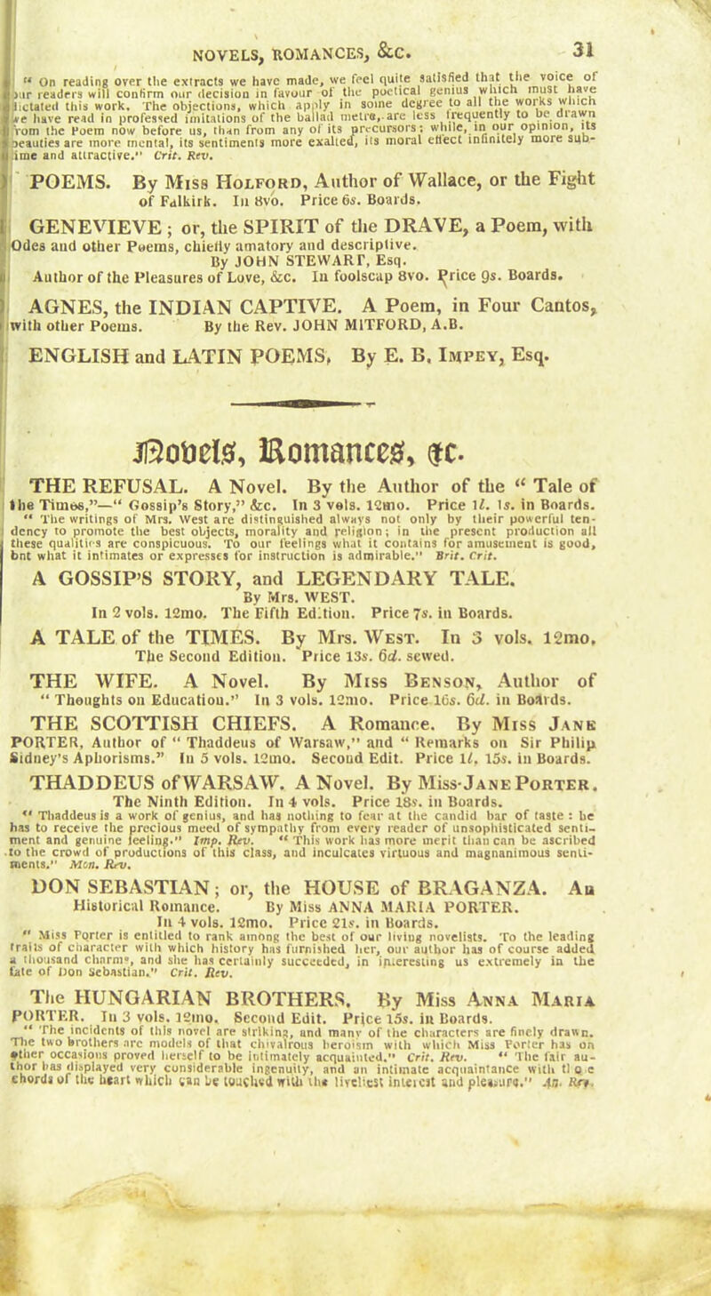 NOVELS, ROMANCES, &.C. (t On reading over the extracts we have made, we feel quite satisfied that the voice of iur readers will confirm our decision in favour ol the poetical genius which must have delated this work. The objections, which apply in some degree to all the works which we have read in professed imitations of the ballad metre,-are less trequently to be dia n Yom the Poem now before us, than from any of its precursors ; while, in our opinion, its oeauties are more mental, its sentiments more exalted, its moral etlect infinitely more sud- .ime and attractive. Crit. Rev. POEMS. By Miss Holford, Author of Wallace, or the Fight of Falkirk. In 8vo. Price 6s. Boards. GENEVIEVE ; or, the SPIRIT of the DRAVE, a Poem, with I Odea aud other Poems, chieiiy amatory and descriptive. By JOHN STEWART, Esq. Author of the Pleasures of Love, &c. In foolscap 8vo. I^rice 9*- Boards. AGNES, the INDIAN CAPTIVE. A Poem, in Four Cantos, jlwilh other Poems. By the Rev. JOHN M1TFORD, A.B. ENGLISH and LATIN POEMS, By E. B. Impey, Esq. jfôo&eté, iRomances, $c. THE REFUSAL. A Novel. By the Author of the « Tale of I lie Timbs,”—*1 Gossip’s Story,” Szc. In 3 vois. 12mo. Price 1l. is. in Boards. “ The writings of Mrs. West are distinguished always not only by their powerful ten- dency to promote the best objects, morality and religion; in the present production ail these qualities arc conspicuous. To our feelings what it contains for amusement is good, bnt what it intimates or expresses for instruction is admirable. Brit. Crit. A GOSSIP’S STORY, and LEGENDARY TALE. By Mrs. WEST. In 2 vols. 12mo. The Fifth Edition. Price 7s. in Boards. A TALE of the TIMES. By Mrs. West. In 3 vols. 12mo. The Second Edition. Price 13s. 6d. sewed. THE WIFE. A Novel. By Miss Benson, Author of “ Thoughts on Education.” In 3 vols. 12mo. Price 16s. 6d. in Boards. THE SCOTTISH CHIEFS. A Romance. By Miss Jane PORTER, Author of “ Thaddeus of Warsaw,” and “ Remarks on Sir Philip. Sidney’s Aphorisms.” In 5 vols. 12mo. Second Edit. Price If, I5s. in Boards. THADDEUS ofWARSAW. A Novel. By Miss-Jane Porter. The Ninth Edition. In 4 vols. Price 18s. in Boards. *' Thaddeus is a work of genius, and has nothing to fear at the candid bar of taste : he has to receive the precious meed of sympathy from every reader of unsophisticated senti- ment and genuine feeling. Imp. Rev. “ This work has more merit than can be ascribed ■ to the crowd of productions of this class, and inculcates virtuous and magnanimous senti- ments.” Mon. Rev. DON SEBASTIAN ; or, the HOUSE of BRAGANZA. An Historical Romance. By Miss ANNA MARIA PORTER. In 4 vols. 12mo. Price 21s. in Boards.  Miss Porter is entitled to rank among the best of our living novelists. To the leading traits of character with which history has furnished her, our author has of course added a thousand charm», and she lias certainly succeeded, in interesting us extremely in the fate of Don Sebastian. Crit. Rev. The HUNGARIAN BROTHERS. By Miss Anna Maria PORTER, In 3 vols. 32mo. Second Edit. Price 15s. in Boards. The incidents of this novel «are striking, und many of the characters are finely drawn. The two brothers arc models of that chivalrous heroism with which Miss Porter has on finer occasions proved herself to be intimately acquainted. Crit. Rev. ** The lair au- tnor has displayed very considerable ingenuity, and an intimate acquaintance with tl q c chords of the heart which wan be touched with iht liveliest inteicst and piei>ura.” An. Rn.