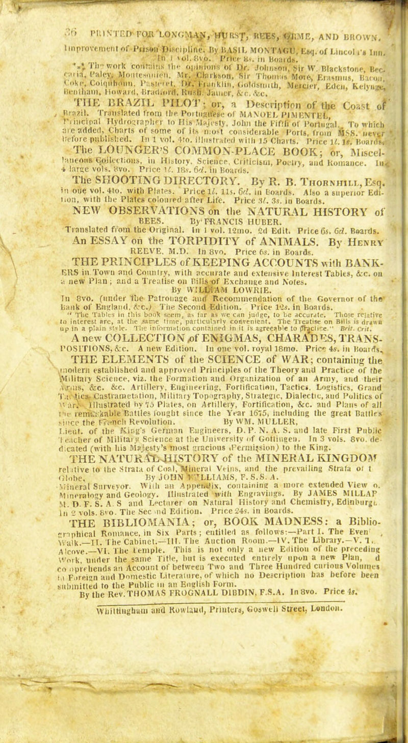 Plu? NTIÎD- FCyi'LONGIvUj*, MU ItsT; HliES, DKME, AND B(10WN, Improvement of Prison Discipline; Bv HASH, MONTAGU. Esq.of Liucol i'i imi In l >ol.!ivo. Price a». in Board#. '**, i'll - work contains tin- opinion , of Dr. Johnson) Sir W. Blackstone Bee.' c-.m, Paley, Moutesouion, Mr. Ctorlrton, Sir Thom;.* Mote, Erasmus Union Coke, Colqilhdim, Paqictcl. Dr/1 umklin, Goldsmith, Mercier Eden kelviiA ilcuilham, Howard,Brndlorri, RilsIi. Jamer,&r..fee. 'I’liE BRAZIL PI-LOT; or, a Description of the Coast of Brazil. Translated from llie Portuguese of MA NOEL PIMENTLf, T i incipal Hydrographe! lo Mi# .Majesty, John the Fifth of Portugal To which arc added, Charts of some of its most considerable Ports, from MSB. never Before published. In 1 vol. 4!o. illustrated wills 35 Charts. Price U. U. Boards, The LOUNGER’S COMMON-PEACE BOOK; or, Miscel- laneous Collections, in History. Science, Criticism, Poetry, and Romance. In, * large vols. 8vo. Price U. IBs-. 64. in Boards. The SHOOTING DIRECTORY. By R. B. Thornhill, Esq. in one vol. 4lo. with Plates. Price Xl. Us. 64. in Boards. Also a superior Edi- tion. with the Plates coloured after Life. Price M. 3s. in Boards. NEW OBSERVATIONS on the NATURAL HISTORY of BEES. By FRANCIS HUBER. Translated from the Original. In I vol. 121110. Cd Edit. Price 6s. 64. Boards. An ESSAY oh the TORPIDITY of ANIMALS. By Henry REEVE. M.D. In 8vo. Price 6s. in Boards. THE PRINCIPLES of KEEPING ACCOUNTS with BANK- ERS in Town and Country, with accurate and extensive Interest Tables, &c. on a new Plan ; and a Treatise on Bills of Exchange and Noies. By WILLIAM LOWRIE. In 8vo. (under the Patronage ancf Recommendation of the Governor of the' batik of England, fcc.) The Second Edition. Price 12s. in Boards. The Tables in this booV seem, as far as we can judge, to be accurate. Those relative to interest arc, at the ^sarne time, particularly convenient. The Treatise on Bills is drawn y in a plain style. The information contained in it is agreeab’e to jJV^ctire. Brit. Crit. up in a plain stvie. The information contained in it is agreeab’e to j5Vaciice.* A new COLLECTION ,of ENIGMAS, CHARADES, TRANS- POSITIONS, &c. A new Edition. In one vol. royal l8mo. Price is. in Boatds, THE ELEMENTS of the SCIENCE of WAR; containing the modern established and approved Principles of the Theory and Practice of the Military Science, via. the Formation and Organization of an Army, and their ..nus, &c. &c. Artillery, Engineering, Fortification, Tactics. Logistics. Grand Ta; tic». Castramétation, Military Topography, Stiategic, Dialectic, and Politics of war: Illustrated hy 75 Plates, on Artillery, Fortification, &c. and Plans of all i'.e remarkable Battles fought since the Year 16T5, including the great Baltics since the French Revolution. By WM. MULLER, Lieut, of the King's German Engineers, D. P. N. A. S. and late First Public I cacher of Military Science at Die University of Gottingen. In 3 vols. 8vo. de- dicated (with his Majesty’s most gracious .Permission) to the King. THE NAT U RA-LHISTO R Y of the MINERAL KINGDOM relative to the Strata of Coal,'Mineral Veins, and tiie prevailing Strata 01 t Globe. By JOHN V TLLIAMS, F. S.S. A. Mineral Surveyor. With an Appeifelix, containing a more extended View o. Mineralogy and Geology. Illustrated with Engravings. By JAMES M1LLAP M.D F. S. AS and Lecturer on Natural History and Chemistry, Edinburgr. l,i 2 vols. 8vo. The Sec >nd Edition. Price 24s. in Boards. THE BIBLIOMANIA; or, BOOK MADNESS: a Biblio- graphical Romance, in Six Parts; entitled as follows;—Part I. The Even , Walk.—II. I he Cabinet.—III. The Auction Room.—IV. The Library. —V. 1, Alcove. VI. The temple. This is not only a new Edition of the preceding Work, tinder the same Title, but is executed entirely upon a new Plan, d co npreheuds an Account of between Two and Three Hundred curious Volumes in Foreign anti Domestic Literature, of which no Description has before been submitted to the Public in an English Form. By the Rev.THOMAS FROGNALL D1BDIN, F.S.A. In8vo. Puce is. Whiltiugham and Rowland, Printers, G0$well Street, London. J