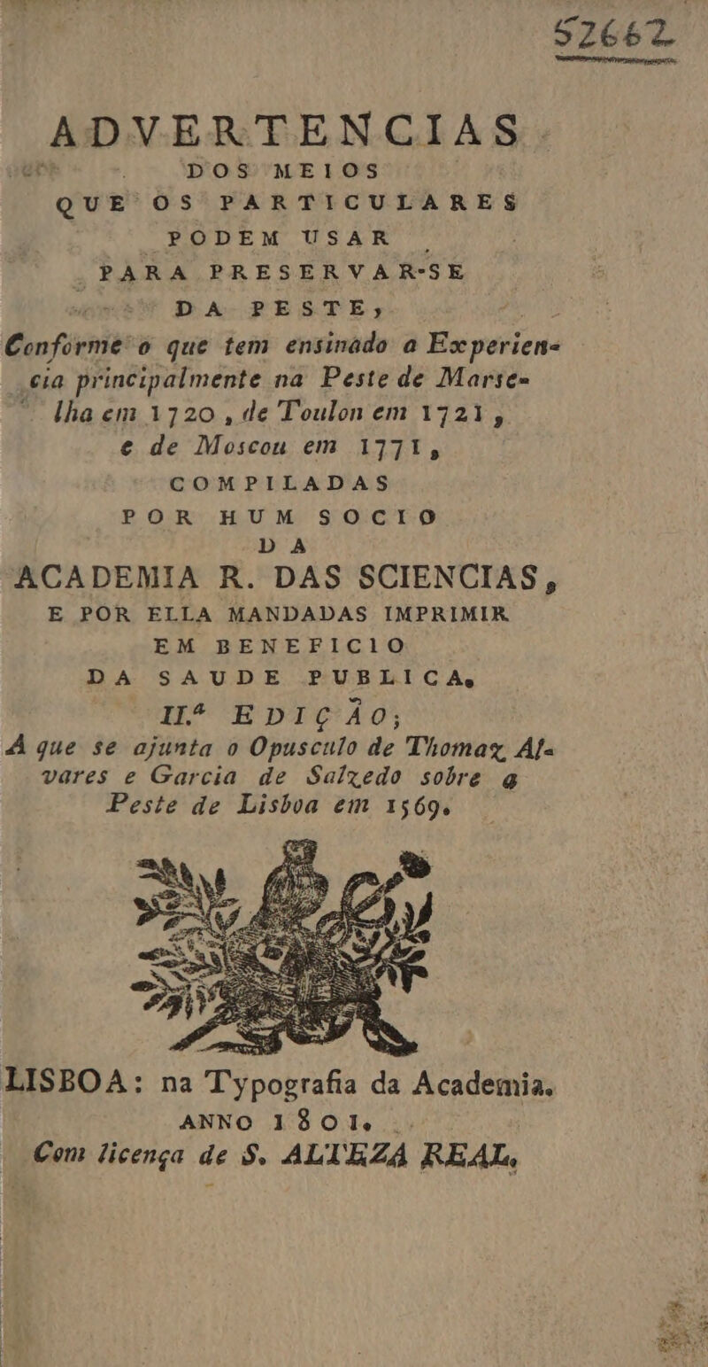 52662 ADVERTENCIAS. DOS MEIOS Que OS PARTICULARES PODEM USAR . | PARA PRESERVAR-SE DA PESTE, | Conforme'o que tem ensinado a Es periens “cia principalmente na Peste de Marse= “lhaem 1720, de Toulonem 1721, e de Moscou em 1771, COMPILADAS POR HUM SOCIO DA ACADEMIA R. DAS SCIENCIAS, E POR ELLA MANDADAS IMPRIMIR EM BENEFICIO DA SAUDE PUBLICA Hº EDIÇÃO; A que se ajunta o Opusculo de Thomaz, Áfa vares e Garcia de Salzedo sobre q Peste de Lisbva em 1569. LISBOA: na Pipobrafis da Academia. ANNO 1801...