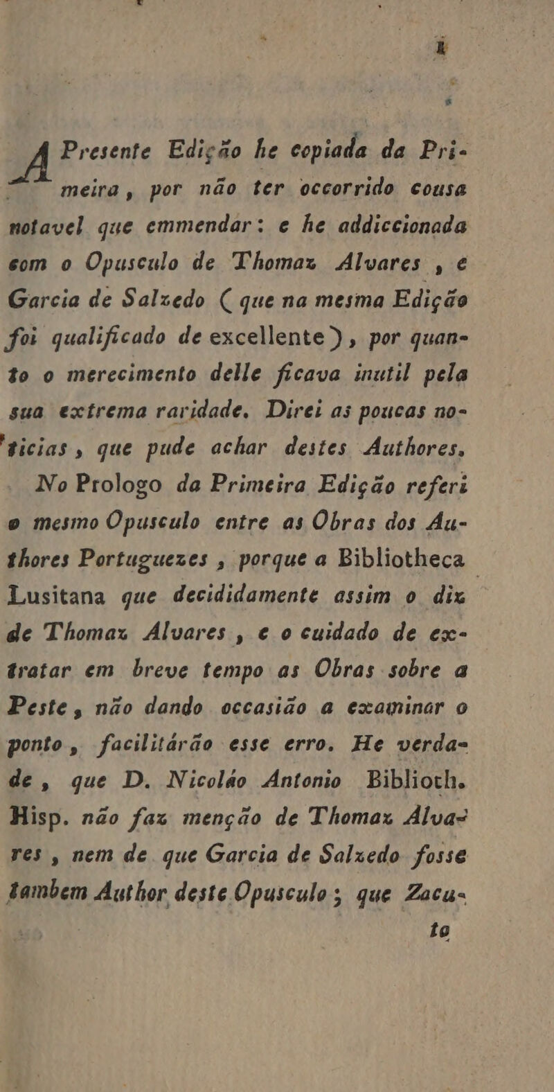 Presente Edição he copiada da Pri- meira, por não ter occorrido cousa notavel que emmendar: e he addiccionada com o Opusculo de Thomaz Alvares , é Garcia de Salzedo ( que na mesma Edição foi qualificado de excellente ), por quan- to o merecimento delle ficava inutil pela sua extrema raridade, Direi as poucas no- “gicias , que pude achar destes Authores, No Prologo da Primeira Edição referi o mesmo Opusculo entre as Obras dos Au- thores Portuguezes , porque a Bibliotheça Lusitana que decididamente assim o diz de Thomaz Alvares , e o cuidado de ex- tratar em breve tempo as Obras sobre a Peste, não dando occasião a examinar o ponto, facilitárão esse erro. He verda- de, que D. Nicolão Antonio Biblioth. Hisp. não faz menção de Thomar Alva: res, nem de que Garcia de Salzedo fosse tambem Author deste Opusculo; que Zacu« to