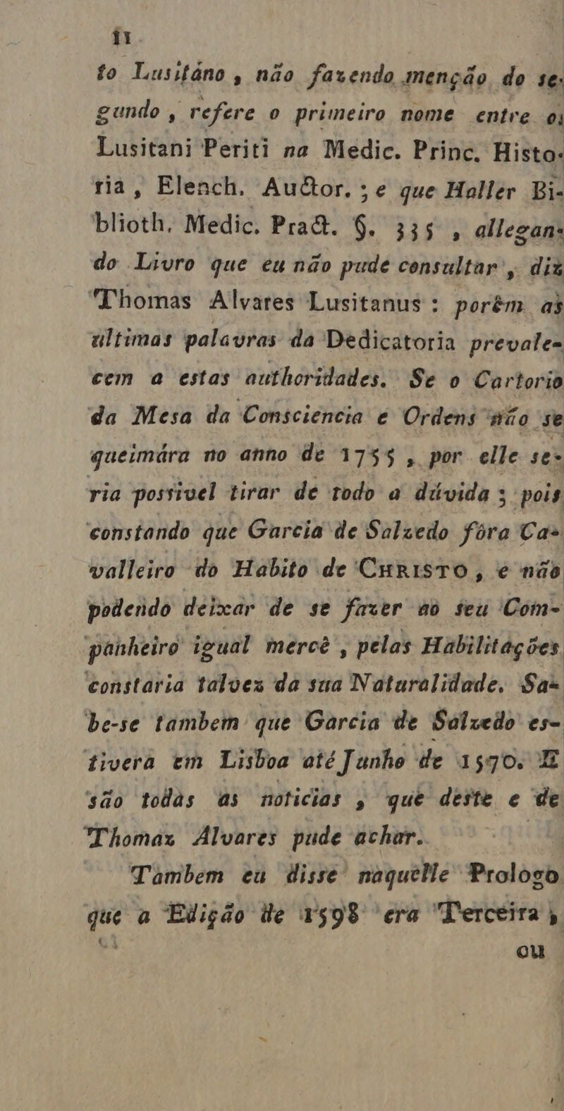 à! to Lusitáno , não fazendo menção do s€; gundo , refere o primeiro nome entre ou Lusitani Periti na Medic. Prince. Hista: ria, Elench. Aultor.;e que Haller Bi- blioth, Medic. Pra&. 9. is allegan: do Livro que eunão pude consultar , diz Thomas Alvares Lusitanus : porêm as ultimas palavras da Dedicatoria prevale- cem a estas authoridades. Se o Cartorio da Mesa da Consciência é Ordens não se queimára no anno de 1755 , por elle ses ria possivel tirar de todo à dúvida ; pois constando que Garcia de Salzedo fora Cas valleiro do Habito de CHRISTO, é não podendo deixar de se fazer ao seu 'Com- panheiro igual mercê , pelas Habilitações. constaria talves da sua Naturalidade, Sas be-se tambem que Garcia de Salzedo es- tivera em Lisboa até J unho de 1570. E são todas as noticias , que deste e de Thomaz Alvares pude achar. Tambem eu disse naquele Prologo que a Edição de 1598 ecra Terceira 5, = ou