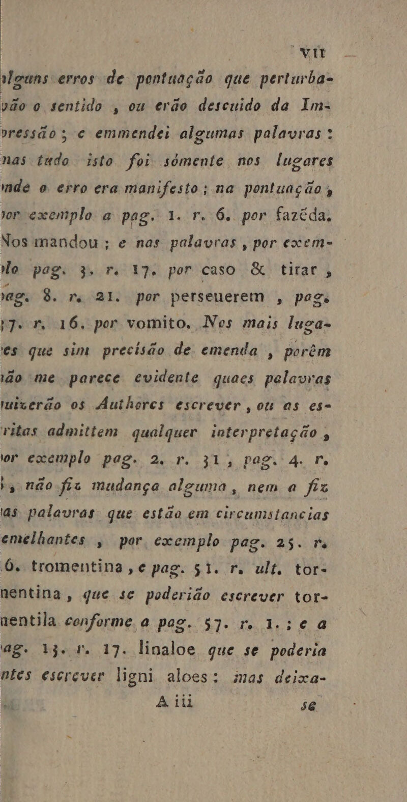 vm [ad lgans erros de pontuação que perturha- vão o sentido , ou erão descuido da Im. pressão ; ce emmendei algumas palavras: nas tudo isto foi sómente nos lugares mde o erro era manifesto; na pontuação or exemplo a pag. 1. r. 6. por fazéda, Nos mandou ; e nas palavras, por exem- Mo pag. 3, re 17. por caso & tirar, reg. 8. re 21. por persenerem , pago PT. 1. 16. por vomito. Nes mais luga- es que sim precisão de emenda , porêm ão me parece evidente quaees pelavras muiverão os AÁuthores escrever, ou as es= vitas admittem qualquer interpretação , or exemplo pag. 2, r. 31, Pego 4. Fr ho não fis mudança alguma, nem a fiz ias palavras que estão em circumstancias emelhantes , por exemplo pag. 23. re 6. tromentina,e pag. 51. re ult. tor- nentina, que se poderião escrever tor- nentila conforme a pag. 57. r. 1.;c à ag. jet 17. linaloe que se poderia ntes escrever ligni aloes: mas deixa- bi A iii se